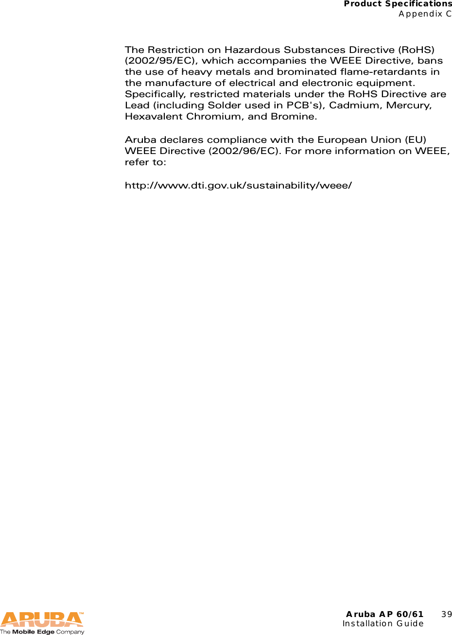 Aruba AP 60/61 39Installation GuideProduct SpecificationsAppendix CThe Restriction on Hazardous Substances Directive (RoHS) (2002/95/EC), which accompanies the WEEE Directive, bans the use of heavy metals and brominated flame-retardants in the manufacture of electrical and electronic equipment. Specifically, restricted materials under the RoHS Directive are Lead (including Solder used in PCB's), Cadmium, Mercury, Hexavalent Chromium, and Bromine.Aruba declares compliance with the European Union (EU) WEEE Directive (2002/96/EC). For more information on WEEE, refer to:http://www.dti.gov.uk/sustainability/weee/