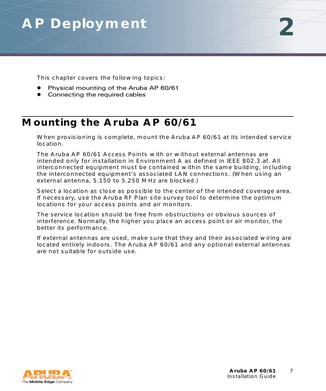 Aruba AP 60/61 7Installation GuideAP Deployment 2This chapter covers the following topics:zPhysical mounting of the Aruba AP 60/61zConnecting the required cablesMounting the Aruba AP 60/61When provisioning is complete, mount the Aruba AP 60/61 at its intended service location.The Aruba AP 60/61 Access Points with or without external antennas are intended only for installation in Environment A as defined in IEEE 802.3.af. All interconnected equipment must be contained within the same building, including the interconnected equipment's associated LAN connections. (When using an external antenna, 5.150 to 5.250 MHz are blocked.)Select a location as close as possible to the center of the intended coverage area. If necessary, use the Aruba RF Plan site survey tool to determine the optimum locations for your access points and air monitors.The service location should be free from obstructions or obvious sources of interference. Normally, the higher you place an access point or air monitor, the better its performance.If external antennas are used, make sure that they and their associated wiring are located entirely indoors. The Aruba AP 60/61 and any optional external antennas are not suitable for outside use.