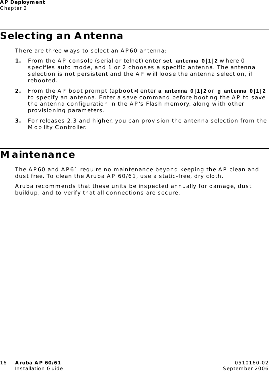 AP DeploymentChapter 216 Aruba AP 60/61 0510160-02Installation Guide September 2006Selecting an AntennaThere are three ways to select an AP60 antenna:1. From the AP console (serial or telnet) enter set_antenna 0|1|2 where 0 specifies auto mode, and 1 or 2 chooses a specific antenna. The antenna selection is not persistent and the AP will loose the antenna selection, if rebooted.2. From the AP boot prompt (apboot>) enter a_antenna 0|1|2 or g_antenna 0|1|2 to specify an antenna. Enter a save command before booting the AP to save the antenna configuration in the AP&rsquo;s Flash memory, along with other provisioning parameters.3. For releases 2.3 and higher, you can provision the antenna selection from the Mobility Controller.MaintenanceThe AP60 and AP61 require no maintenance beyond keeping the AP clean and dust free. To clean the Aruba AP 60/61, use a static-free, dry cloth.Aruba recommends that these units be inspected annually for damage, dust buildup, and to verify that all connections are secure.