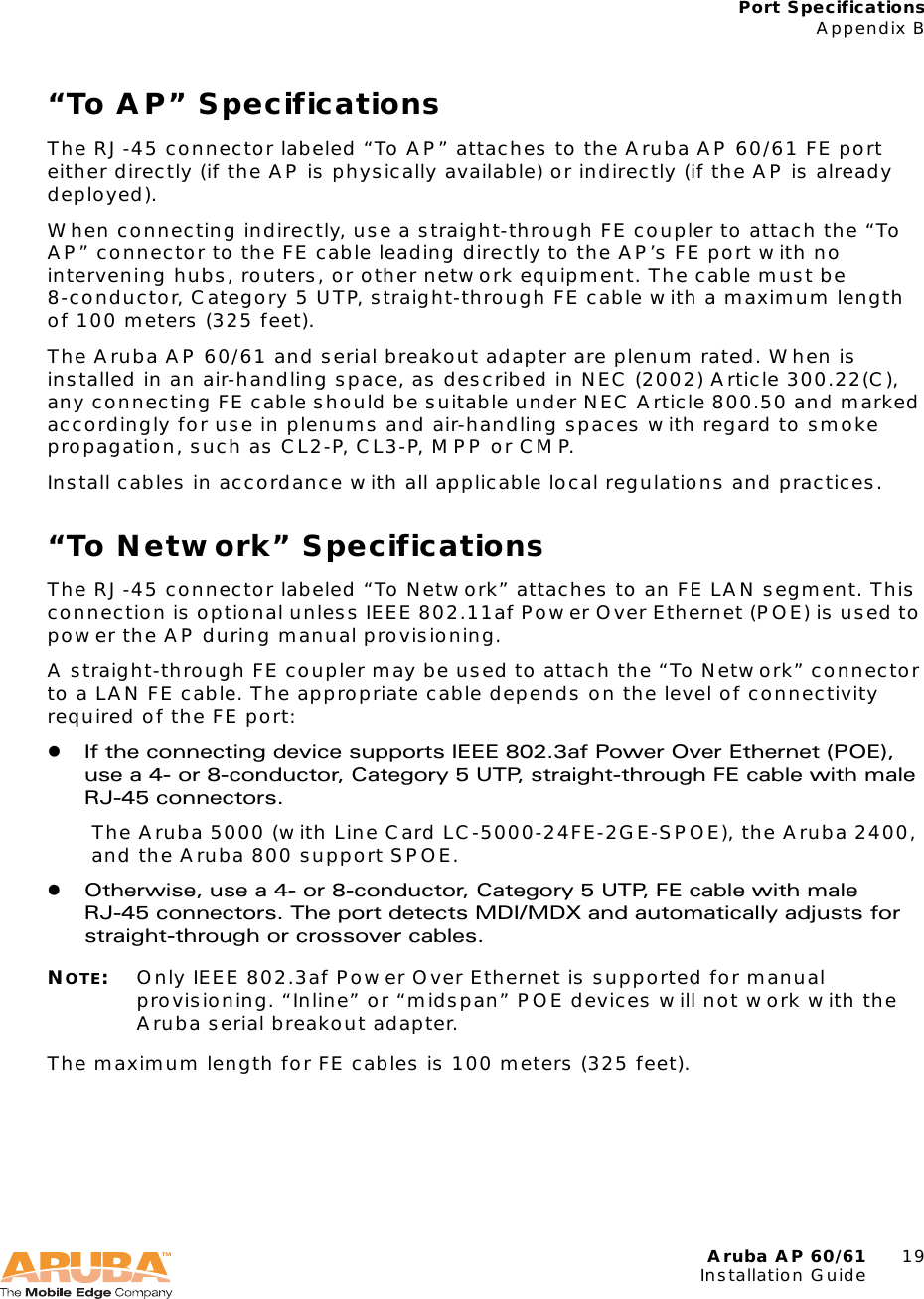 Aruba AP 60/61 19Installation GuidePort SpecificationsAppendix B&ldquo;To AP&rdquo; SpecificationsThe RJ-45 connector labeled &ldquo;To AP&rdquo; attaches to the Aruba AP 60/61 FE port either directly (if the AP is physically available) or indirectly (if the AP is already deployed).When connecting indirectly, use a straight-through FE coupler to attach the &ldquo;To AP&rdquo; connector to the FE cable leading directly to the AP&rsquo;s FE port with no intervening hubs, routers, or other network equipment. The cable must be 8-conductor, Category 5 UTP, straight-through FE cable with a maximum length of 100 meters (325 feet).The Aruba AP 60/61 and serial breakout adapter are plenum rated. When is installed in an air-handling space, as described in NEC (2002) Article 300.22(C), any connecting FE cable should be suitable under NEC Article 800.50 and marked accordingly for use in plenums and air-handling spaces with regard to smoke propagation, such as CL2-P, CL3-P, MPP or CMP.Install cables in accordance with all applicable local regulations and practices.&ldquo;To Network&rdquo; SpecificationsThe RJ-45 connector labeled &ldquo;To Network&rdquo; attaches to an FE LAN segment. This connection is optional unless IEEE 802.11af Power Over Ethernet (POE) is used to power the AP during manual provisioning.A straight-through FE coupler may be used to attach the &ldquo;To Network&rdquo; connector to a LAN FE cable. The appropriate cable depends on the level of connectivity required of the FE port:zIf the connecting device supports IEEE 802.3af Power Over Ethernet (POE), use a 4- or 8-conductor, Category 5 UTP, straight-through FE cable with male RJ-45 connectors.The Aruba 5000 (with Line Card LC-5000-24FE-2GE-SPOE), the Aruba 2400, and the Aruba 800 support SPOE.zOtherwise, use a 4- or 8-conductor, Category 5 UTP, FE cable with male RJ-45 connectors. The port detects MDI/MDX and automatically adjusts for straight-through or crossover cables.NOTE:Only IEEE 802.3af Power Over Ethernet is supported for manual provisioning. &ldquo;Inline&rdquo; or &ldquo;midspan&rdquo; POE devices will not work with the Aruba serial breakout adapter.The maximum length for FE cables is 100 meters (325 feet).