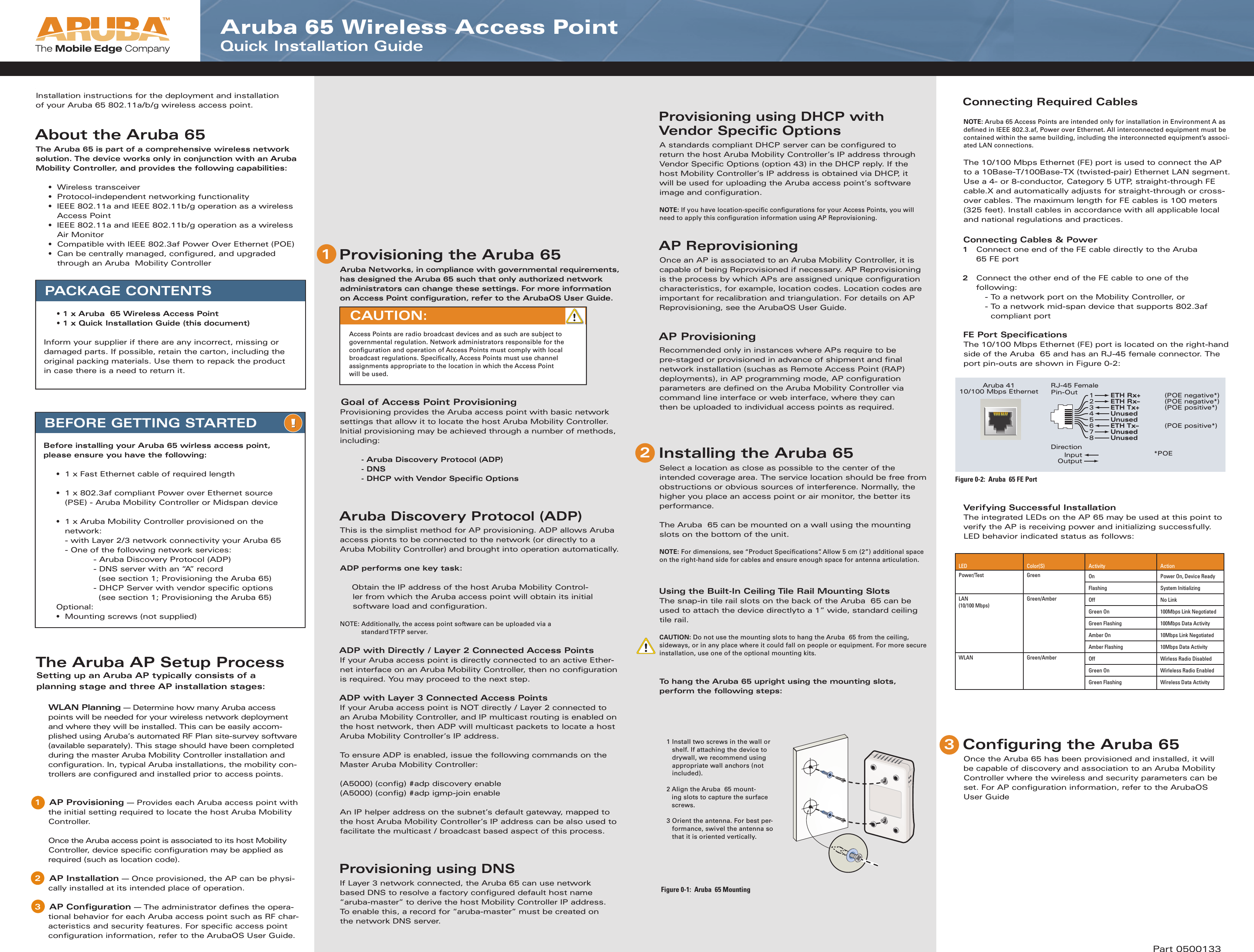 PACKAGE CONTENTS  • 1 x Aruba  65 Wireless Access Point  • 1 x Quick Installation Guide (this document)Inform your supplier if there are any incorrect, missing or damaged parts. If possible, retain the carton, including the original packing materials. Use them to repack the product in case there is a need to return it.1  Install two screws in the wall or shelf. If attaching the device to drywall, we recommend using appropriate wall anchors (not included). 2  Align the Aruba  65 mount-ing slots to capture the surface screws.3  Orient the antenna. For best per-formance, swivel the antenna so that it is oriented vertically.Figure 0-1:  Aruba  65 MountingAruba 4110/100 Mbps EthernetRJ-45 FemalePin-Out*POE UnusedUnusedUnusedUnused12345678ETH Rx+ (POE negative*)ETH Rx– (POE negative*)ETH Tx+  (POE positive*)  ETH Tx–  (POE positive*)      DirectionInputOutput Figure 0-2:  Aruba  65 FE PortAruba 65 Wireless Access Point Quick Installation Guide21BEFORE GETTING STARTEDBefore installing your Aruba 65 wirless access point, please ensure you have the following:  •  1 x Fast Ethernet cable of required length  •  1 x 802.3af compliant Power over Ethernet source    (PSE) - Aruba Mobility Controller or Midspan device   •  1 x Aruba Mobility Controller provisioned on the    network:    - with Layer 2/3 network connectivity your Aruba 65    - One of the following network services:      - Aruba Discovery Protocol (ADP)      - DNS server with an “A” record         (see section 1; Provisioning the Aruba 65)      - DHCP Server with vendor speciﬁ c options        (see section 1; Provisioning the Aruba 65) Optional:  •  Mounting screws (not supplied)Provisioning using DHCP with Vendor Specific OptionsA standards compliant DHCP server can be conﬁ gured to return the host Aruba Mobility Controller’s IP address through Vendor Speciﬁ c Options (option 43) in the DHCP reply. If the host Mobility Controller’s IP address is obtained via DHCP, it will be used for uploading the Aruba access point’s software image and conﬁ guration.   NOTE: If you have location-speciﬁ c conﬁ gurations for your Access Points, you will need to apply this conﬁ guration information using AP Reprovisioning.AP ReprovisioningOnce an AP is associated to an Aruba Mobility Controller, it is capable of being Reprovisioned if necessary. AP Reprovisioning is the process by which APs are assigned unique conﬁ guration characteristics, for example, location codes. Location codes are important for recalibration and triangulation. For details on AP Reprovisioning, see the ArubaOS User Guide.AP ProvisioningRecommended only in instances where APs require to be pre-staged or provisioned in advance of shipment and ﬁ nal network installation (suchas as Remote Access Point (RAP) deployments), in AP programming mode, AP conﬁ guration parameters are deﬁ ned on the Aruba Mobility Controller via command line interface or web interface, where they can then be uploaded to individual access points as required. Installing the Aruba 65Select a location as close as possible to the center of the intended coverage area. The service location should be free from obstructions or obvious sources of interference. Normally, the higher you place an access point or air monitor, the better its performance.The Aruba  65 can be mounted on a wall using the mounting slots on the bottom of the unit.NOTE: For dimensions, see “Product Speciﬁ cations”. Allow 5 cm (2”) additional space on the right-hand side for cables and ensure enough space for antenna articulation.Using the Built-In Ceiling Tile Rail Mounting SlotsThe snap-in tile rail slots on the back of the Aruba  65 can be used to attach the device directlyto a 1” wide, standard ceiling tile rail.CAUTION: Do not use the mounting slots to hang the Aruba  65 from the ceiling, sideways, or in any place where it could fall on people or equipment. For more secure installation, use one of the optional mounting kits.To hang the Aruba 65 upright using the mounting slots, perform the following steps:Connecting Required CablesNOTE: Aruba 65 Access Points are intended only for installation in Environment A as deﬁ ned in IEEE 802.3.af, Power over Ethernet. All interconnected equipment must be contained within the same building, including the interconnected equipment’s associ-ated LAN connections.The 10/100 Mbps Ethernet (FE) port is used to connect the AP to a 10Base-T/100Base-TX (twisted-pair) Ethernet LAN segment. Use a 4- or 8-conductor, Category 5 UTP, straight-through FE cable.X and automatically adjusts for straight-through or cross-over cables. The maximum length for FE cables is 100 meters (325 feet). Install cables in accordance with all applicable local and national regulations and practices.Connecting Cables &amp; Power1   Connect one end of the FE cable directly to the Aruba  65 FE port2   Connect the other end of the FE cable to one of the following:    - To a network port on the Mobility Controller, or  -  To a network mid-span device that supports 802.3af compliant portFE Port Speciﬁ cationsThe 10/100 Mbps Ethernet (FE) port is located on the right-hand side of the Aruba  65 and has an RJ-45 female connector. The port pin-outs are shown in Figure 0-2:Verifying Successful InstallationThe integrated LEDs on the AP 65 may be used at this point to verify the AP is receiving power and initializing successfully. LED behavior indicated status as follows: Configuring the Aruba 65Once the Aruba 65 has been provisioned and installed, it will be capable of discovery and association to an Aruba Mobility Controller where the wireless and security parameters can be set. For AP conﬁ guration information, refer to the ArubaOS User GuideAAAruArubInstallation instructions for the deployment and installation of your Aruba 65 802.11a/b/g wireless access point.About the Aruba 65The Aruba 65 is part of a comprehensive wireless network solution. The device works only in conjunction with an Aruba Mobility Controller, and provides the following capabilities: • Wireless transceiver  •  Protocol-independent networking functionality  •  IEEE 802.11a and IEEE 802.11b/g operation as a wireless   Access Point  •  IEEE 802.11a and IEEE 802.11b/g operation as a wireless   Air Monitor  •  Compatible with IEEE 802.3af Power Over Ethernet (POE)  •  Can be centrally managed, conﬁ gured, and upgraded      through an Aruba  Mobility ControllerAAThe Aruba AP Setup ProcessSetting up an Aruba AP typically consists of a planning stage and three AP installation stages: WLAN Planning — Determine how many Aruba access points will be needed for your wireless network deployment and where they will be installed. This can be easily accom-plished using Aruba’s automated RF Plan site-survey software (available separately). This stage should have been completed during the master Aruba Mobility Controller installation and conﬁ guration. In, typical Aruba installations, the mobility con-trollers are conﬁ gured and installed prior to access points.1   AP Provisioning — Provides each Aruba access point with the initial setting required to locate the host Aruba Mobility Controller.   Once the Aruba access point is associated to its host Mobility Controller, device speciﬁ c conﬁ guration may be applied as required (such as location code).2   AP Installation — Once provisioned, the AP can be physi-cally installed at its intended place of operation.3   AP Conﬁ guration — The administrator deﬁ nes the opera-tional behavior for each Aruba access point such as RF char-acteristics and security features. For speciﬁ c access point conﬁ guration information, refer to the ArubaOS User Guide.Provisioning the Aruba 65Aruba Networks, in compliance with governmental requirements, has designed the Aruba 65 such that only authorized network administrators can change these settings. For more information on Access Point conﬁ guration, refer to the ArubaOS User Guide. Goal of Access Point ProvisioningProvisioning provides the Aruba access point with basic network settings that allow it to locate the host Aruba Mobility Controller. Initial provisioning may be achieved through a number of methods, including:    - Aruba Discovery Protocol (ADP)   - DNS    - DHCP with Vendor Speciﬁ c OptionsAruba Discovery Protocol (ADP)This is the simplist method for AP provisioning. ADP allows Aruba access pionts to be connected to the network (or directly to a Aruba Mobility Controller) and brought into operation automatically.ADP performs one key task:Obtain the IP address of the host Aruba Mobility Control-ler from which the Aruba access point will obtain its initial software load and conﬁ guration. NOTE: Additionally, the access point software can be uploaded via a  standard TFTP server.ADP with Directly / Layer 2 Connected Access PointsIf your Aruba access point is directly connected to an active Ether-net interface on an Aruba Mobility Controller, then no conﬁ guration is required. You may proceed to the next step.ADP with Layer 3 Connected Access PointsIf your Aruba access point is NOT directly / Layer 2 connected to an Aruba Mobility Controller, and IP multicast routing is enabled on the host network, then ADP will multicast packets to locate a host Aruba Mobility Controller’s IP address. To ensure ADP is enabled, issue the following commands on the Master Aruba Mobility Controller:(A5000) (conﬁ g) #adp discovery enable(A5000) (conﬁ g) #adp igmp-join enableAn IP helper address on the subnet’s default gateway, mapped to the host Aruba Mobility Controller’s IP address can be also used to facilitate the multicast / broadcast based aspect of this process. Provisioning using DNSIf Layer 3 network connected, the Aruba 65 can use network based DNS to resolve a factory conﬁ gured default host name “aruba-master” to derive the host Mobility Controller IP address.To enable this, a record for “aruba-master” must be created on the network DNS server.CAUTION: Access Points are radio broadcast devices and as such are subject to governmental regulation. Network administrators responsible for the conﬁ guration and operation of Access Points must comply with local broadcast regulations. Speciﬁ cally, Access Points must use channel assignments appropriate to the location in which the Access Point will be used. 3Part 0500133LED Color(S) Activity ActionPower/Test Green On Power On, Device ReadyFlashing System InitializingLAN (10/100 Mbps)Green/Amber Off No LinkGreen On 100Mbps Link NegotiatedGreen Flashing 100Mbps Data ActivityAmber On 10Mbps Link NegotiatedAmber Flashing 10Mbps Data ActivityWLAN Green/Amber Off Wirless Radio DisabledGreen On Wirleless Radio EnabledGreen Flashing Wireless Data Activity