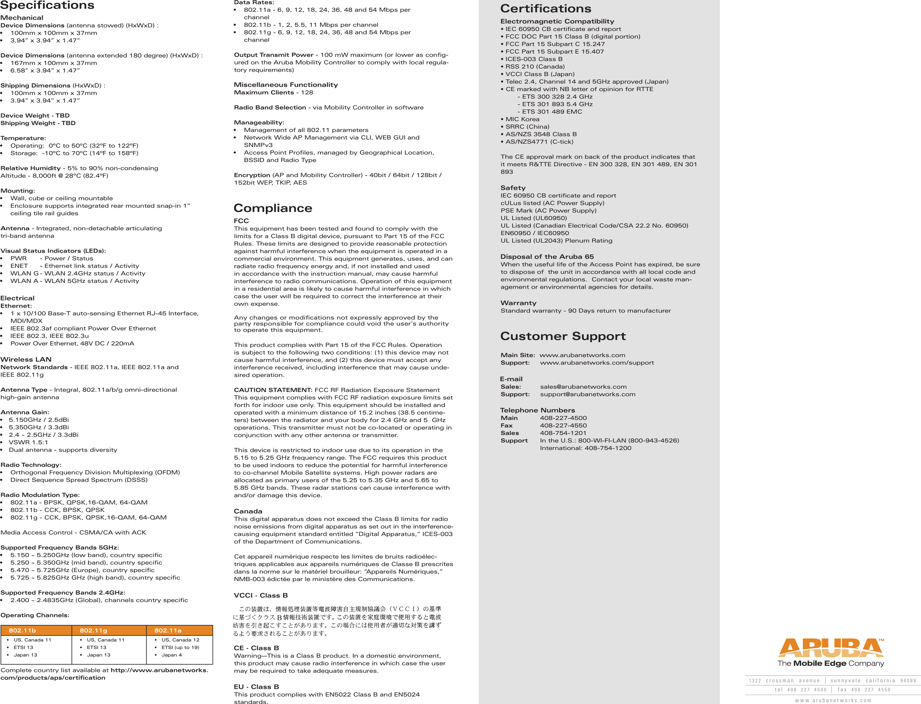SpecificationsMechanicalDevice Dimensions (antenna stowed) (HxWxD) : •  100mm x 100mm x 37mm•  3.94” x 3.94” x 1.47”Device Dimensions (antenna extended 180 degree) (HxWxD) :•  167mm x 100mm x 37mm•  6.58” x 3.94” x 1.47”Shipping Dimensions (HxWxD) : •  100mm x 100mm x 37mm•  3.94” x 3.94” x 1.47”Device Weight - TBDShipping Weight - TBDTemperature:  •  Operating:  0ºC to 50ºC (32ºF to 122ºF)•  Storage:  -10ºC to 70ºC (14ºF to 158ºF) Relative Humidity - 5% to 90% non-condensingAltitude - 8,000ft @ 28ºC (82.4ºF)Mounting:•  Wall, cube or ceiling mountable•  Enclosure supports integrated rear mounted snap-in 1” ceiling tile rail guidesAntenna - Integrated, non-detachable articulating tri-band antennaVisual Status Indicators (LEDs):•  PWR   - Power / Status•  ENET   - Ethernet link status / Activity•  WLAN G - WLAN 2.4GHz status / Activity •  WLAN A - WLAN 5GHz status / ActivityElectricalEthernet: •  1 x 10/100 Base-T auto-sensing Ethernet RJ-45 Interface, MDI/MDX•  IEEE 802.3af compliant Power Over Ethernet•  IEEE 802.3, IEEE 802.3u•  Power Over Ethernet, 48V DC / 220mA   Wireless LANNetwork Standards - IEEE 802.11a, IEEE 802.11a and IEEE 802.11gAntenna Type - Integral, 802.11a/b/g omni-directional high-gain antennaAntenna Gain:•   5.150GHz / 2.5dBi•   5.350GHz / 3.3dBi•   2.4 ~ 2.5GHz / 3.3dBi•   VSWR 1.5:1•   Dual antenna - supports diversity Radio Technology:•  Orthogonal Frequency Division Multiplexing (OFDM) •  Direct Sequence Spread Spectrum (DSSS)Radio Modulation Type:•  802.11a - BPSK, QPSK,16-QAM, 64-QAM•  802.11b - CCK, BPSK, QPSK•  802.11g - CCK, BPSK, QPSK,16-QAM, 64-QAMMedia Access Control - CSMA/CA with ACKSupported Frequency Bands 5GHz:•  5.150 ~ 5.250GHz (low band), country speciﬁ c•  5.250 ~ 5.350GHz (mid band), country speciﬁ c•  5.470 ~ 5.725GHz (Europe), country speciﬁ c•  5.725 ~ 5.825GHz GHz (high band), country speciﬁ c Supported Frequency Bands 2.4GHz: •  2.400 ~ 2.4835GHz (Global), channels country speciﬁ cOperating Channels: 802.11b 802.11g 802.11a•   US, Canada 11 •   ETSI 13•   Japan 13•   US, Canada 11 •   ETSI 13•   Japan 13•   US, Canada 12 •   ETSI (up to 19)•   Japan 4Complete country list available at http://www.arubanetworks.com/products/aps/certiﬁ cationData Rates: •  802.11a - 6, 9, 12, 18, 24, 36, 48 and 54 Mbps per  channel•  802.11b - 1, 2, 5.5, 11 Mbps per channel•  802.11g - 6, 9, 12, 18, 24, 36, 48 and 54 Mbps per  channelOutput Transmit Power - 100 mW maximum (or lower as conﬁ g-ured on the Aruba Mobility Controller to comply with local regula-tory requirements)Miscellaneous Functionality  Maximum Clients - 128   Radio Band Selection - via Mobility Controller in software   Manageability: •  Management of all 802.11 parameters•  Network Wide AP Management via CLI, WEB GUI and SNMPv3• Access Point Proﬁ les, managed by Geographical Location, BSSID and Radio Type Encryption (AP and Mobility Controller) - 40bit / 64bit / 128bit / 152bit WEP, TKIP, AES ComplianceFCCThis equipment has been tested and found to comply with the limits for a Class B digital device, pursuant to Part 15 of the FCC Rules. These limits are designed to provide reasonable protection against harmful interference when the equipment is operated in a commercial environment. This equipment generates, uses, and can radiate radio frequency energy and, if not installed and used in accordance with the instruction manual, may cause harmful interference to radio communications. Operation of this equipment in a residential area is likely to cause harmful interference in which case the user will be required to correct the interference at their own expense.Any changes or modiﬁ cations not expressly approved by the party responsible for compliance could void the user’s authority to operate this equipment.This product complies with Part 15 of the FCC Rules. Operation is subject to the following two conditions: (1) this device may not cause harmful interference, and (2) this device must accept any interference received, including interference that may cause unde-sired operation.CAUTION STATEMENT: FCC RF Radiation Exposure StatementThis equipment complies with FCC RF radiation exposure limits set forth for indoor use only. This equipment should be installed and operated with a minimum distance of 15.2 inches (38.5 centime-ters) between the radiator and your body for 2.4 GHz and 5  GHz operations. This transmitter must not be co-located or operating in conjunction with any other antenna or transmitter.This device is restricted to indoor use due to its operation in the 5.15 to 5.25 GHz frequency range. The FCC requires this product to be used indoors to reduce the potential for harmful interference to co-channel Mobile Satellite systems. High power radars are allocated as primary users of the 5.25 to 5.35 GHz and 5.65 to 5.85 GHz bands. These radar stations can cause interference with and/or damage this device.CanadaThis digital apparatus does not exceed the Class B limits for radio noise emissions from digital apparatus as set out in the interference-causing equipment standard entitled “Digital Apparatus,” ICES-003 of the Department of Communications.Cet appareil numérique respecte les limites de bruits radioélec-triques applicables aux appareils numériques de Classe B prescrites dans la norme sur le matériel brouilleur: “Appareils Numériques,” NMB-003 édictée par le ministère des Communications.VCCI - Class BCE - Class BWarning—This is a Class B product. In a domestic environment, this product may cause radio interference in which case the user may be required to take adequate measures.EU - Class BThis product complies with EN5022 Class B and EN5024 standards.CertificationsElectromagnetic Compatibility• IEC 60950 CB certiﬁ cate and report• FCC DOC Part 15 Class B (digital portion)• FCC Part 15 Subpart C 15.247• FCC Part 15 Subpart E 15.407• ICES-003 Class B• RSS 210 (Canada)• VCCI Class B (Japan)• Telec 2.4, Channel 14 and 5GHz approved (Japan)• CE marked with NB letter of opinion for RTTE  - ETS 300 328 2.4 GHz  - ETS 301 893 5.4 GHz  - ETS 301 489 EMC• MIC Korea• SRRC (China)• AS/NZS 3548 Class B• AS/NZS4771 (C-tick)The CE approval mark on back of the product indicates that it meets R&amp;TTE Directive - EN 300 328, EN 301 489, EN 301 893SafetyIEC 60950 CB certiﬁ cate and reportcULus listed (AC Power Supply)PSE Mark (AC Power Supply)UL Listed (UL60950)UL Listed (Canadian Electrical Code/CSA 22.2 No. 60950)EN60950 / IEC60950UL Listed (UL2043) Plenum RatingDisposal of the Aruba 65When the useful life of the Access Point has expired, be sure to dispose of  the unit in accordance with all local code and environmental regulations.  Contact your local waste man-agement or environmental agencies for details.WarrantyStandard warranty - 90 Days return to manufacturerCustomer SupportMain Site:  www.arubanetworks.comSupport: www.arubanetworks.com/supportE-mailSales:        sales@arubanetworks.comSupport:     support@arubanetworks.comTelephone NumbersMain        408-227-4500Fax          408-227-4550Sales       408-754-1201Support    In the U.S.: 800-WI-FI-LAN (800-943-4526)   International: 408-754-1200 1322  crossman  avenue sunnyvale  california  94089tel  408  227  4500 fax  408  227  4550www.arubanetworks.comB