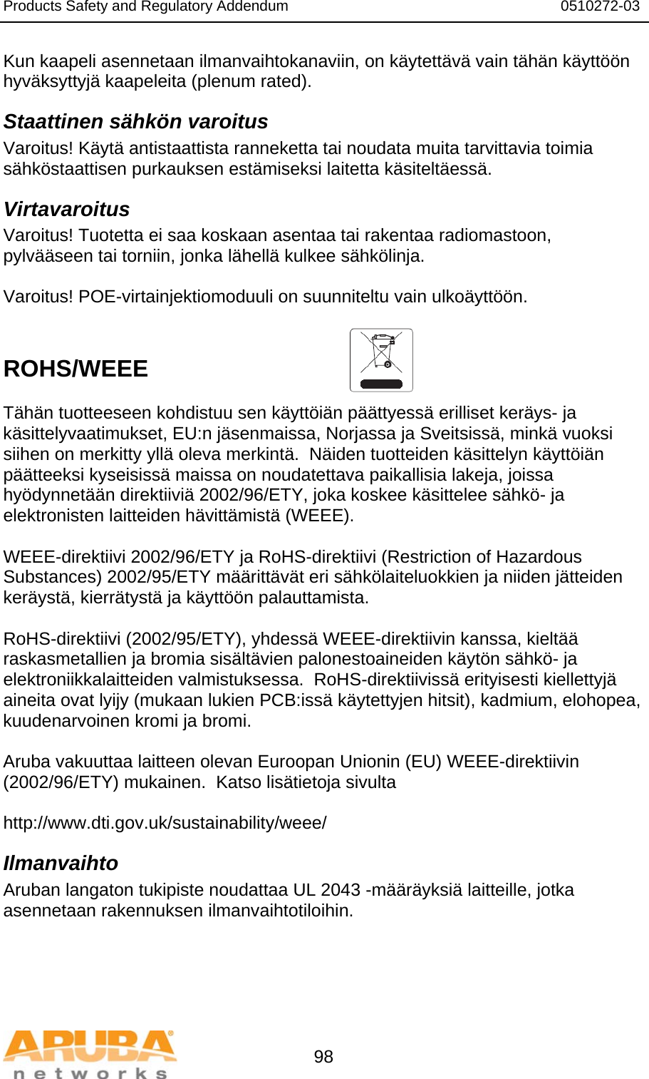 Products Safety and Regulatory Addendum                                                                  0510272-03   98 Kun kaapeli asennetaan ilmanvaihtokanaviin, on käytettävä vain tähän käyttöön hyväksyttyjä kaapeleita (plenum rated).  Staattinen sähkön varoitus Varoitus! Käytä antistaattista ranneketta tai noudata muita tarvittavia toimia sähköstaattisen purkauksen estämiseksi laitetta käsiteltäessä. Virtavaroitus Varoitus! Tuotetta ei saa koskaan asentaa tai rakentaa radiomastoon, pylvääseen tai torniin, jonka lähellä kulkee sähkölinja.  Varoitus! POE-virtainjektiomoduuli on suunniteltu vain ulkoäyttöön.   ROHS/WEEE   Tähän tuotteeseen kohdistuu sen käyttöiän päättyessä erilliset keräys- ja käsittelyvaatimukset, EU:n jäsenmaissa, Norjassa ja Sveitsissä, minkä vuoksi siihen on merkitty yllä oleva merkintä.  Näiden tuotteiden käsittelyn käyttöiän päätteeksi kyseisissä maissa on noudatettava paikallisia lakeja, joissa hyödynnetään direktiiviä 2002/96/ETY, joka koskee käsittelee sähkö- ja elektronisten laitteiden hävittämistä (WEEE).  WEEE-direktiivi 2002/96/ETY ja RoHS-direktiivi (Restriction of Hazardous Substances) 2002/95/ETY määrittävät eri sähkölaiteluokkien ja niiden jätteiden keräystä, kierrätystä ja käyttöön palauttamista.  RoHS-direktiivi (2002/95/ETY), yhdessä WEEE-direktiivin kanssa, kieltää raskasmetallien ja bromia sisältävien palonestoaineiden käytön sähkö- ja elektroniikkalaitteiden valmistuksessa.  RoHS-direktiivissä erityisesti kiellettyjä aineita ovat lyijy (mukaan lukien PCB:issä käytettyjen hitsit), kadmium, elohopea, kuudenarvoinen kromi ja bromi.  Aruba vakuuttaa laitteen olevan Euroopan Unionin (EU) WEEE-direktiivin (2002/96/ETY) mukainen.  Katso lisätietoja sivulta   http://www.dti.gov.uk/sustainability/weee/ Ilmanvaihto Aruban langaton tukipiste noudattaa UL 2043 -määräyksiä laitteille, jotka asennetaan rakennuksen ilmanvaihtotiloihin.  