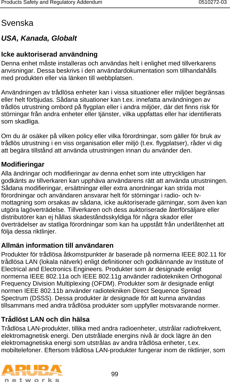 Products Safety and Regulatory Addendum                                                                  0510272-03   99 Svenska USA, Kanada, Globalt Icke auktoriserad användning  Denna enhet måste installeras och användas helt i enlighet med tillverkarens anvisningar. Dessa beskrivs i den användardokumentation som tillhandahålls med produkten eller via länken till webbplatsen.  Användningen av trådlösa enheter kan i vissa situationer eller miljöer begränsas eller helt förbjudas. Sådana situationer kan t.ex. innefatta användningen av trådlös utrustning ombord på flygplan eller i andra miljöer, där det finns risk för störningar från andra enheter eller tjänster, vilka uppfattas eller har identifierats som skadliga.  Om du är osäker på vilken policy eller vilka förordningar, som gäller för bruk av trådlös utrustning i en viss organisation eller miljö (t.ex. flygplatser), råder vi dig att begära tillstånd att använda utrustningen innan du använder den. Modifieringar  Alla ändringar och modifieringar av denna enhet som inte uttryckligen har godkänts av tillverkaren kan upphäva användarens rätt att använda utrustningen. Sådana modifieringar, ersättningar eller extra anordningar kan strida mot förordningar och användaren ansvarar helt för störningar i radio- och tv-mottagning som orsakas av sådana, icke auktoriserade gärningar, som även kan utgöra lagöverträdelse. Tillverkaren och dess auktoriserade återförsäljare eller distributörer kan ej hållas skadeståndsskyldiga för några skador eller överträdelser av statliga förordningar som kan ha uppstått från underlåtenhet att följa dessa riktlinjer. Allmän information till användaren Produkter för trådlösa åtkomstpunkter är baserade på normerna IEEE 802.11 för trådlösa LAN (lokala nätverk) enligt definitioner och godkännande av Institute of Electrical and Electronics Engineers. Produkter som är designade enligt normerna IEEE 802.11a och IEEE 802.11g använder radiotekniken Orthogonal Frequency Division Multiplexing (OFDM). Produkter som är designade enligt normen IEEE 802.11b använder radiotekniken Direct Sequence Spread Spectrum (DSSS). Dessa produkter är designade för att kunna användas tillsammans med andra trådlösa produkter som uppfyller motsvarande normer. Trådlöst LAN och din hälsa  Trådlösa LAN-produkter, tillika med andra radioenheter, utstrålar radiofrekvent, elektromagnetisk energi. Den utstrålade energins nivå är dock lägre än den elektromagnetiska energi som utstrålas av andra trådlösa enheter, t.ex. mobiltelefoner. Eftersom trådlösa LAN-produkter fungerar inom de riktlinjer, som 