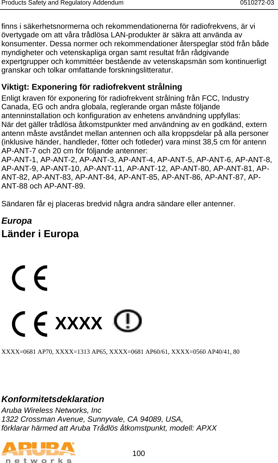 Products Safety and Regulatory Addendum                                                                  0510272-03   100 finns i säkerhetsnormerna och rekommendationerna för radiofrekvens, är vi övertygade om att våra trådlösa LAN-produkter är säkra att använda av konsumenter. Dessa normer och rekommendationer återspeglar stöd från både myndigheter och vetenskapliga organ samt resultat från rådgivande expertgrupper och kommittéer bestående av vetenskapsmän som kontinuerligt granskar och tolkar omfattande forskningslitteratur. Viktigt: Exponering för radiofrekvent strålning Enligt kraven för exponering för radiofrekvent strålning från FCC, Industry Canada, EG och andra globala, reglerande organ måste följande antenninstallation och konfiguration av enhetens användning uppfyllas: När det gäller trådlösa åtkomstpunkter med användning av en godkänd, extern antenn måste avståndet mellan antennen och alla kroppsdelar på alla personer (inklusive händer, handleder, fötter och fotleder) vara minst 38,5 cm för antenn AP-ANT-7 och 20 cm för följande antenner: AP-ANT-1, AP-ANT-2, AP-ANT-3, AP-ANT-4, AP-ANT-5, AP-ANT-6, AP-ANT-8, AP-ANT-9, AP-ANT-10, AP-ANT-11, AP-ANT-12, AP-ANT-80, AP-ANT-81, AP-ANT-82, AP-ANT-83, AP-ANT-84, AP-ANT-85, AP-ANT-86, AP-ANT-87, AP-ANT-88 och AP-ANT-89.  Sändaren får ej placeras bredvid några andra sändare eller antenner. Europa Länder i Europa           XXXX    XXXX=0681 AP70, XXXX=1313 AP65, XXXX=0681 AP60/61, XXXX=0560 AP40/41, 80    Konformitetsdeklaration Aruba Wireless Networks, Inc 1322 Crossman Avenue, Sunnyvale, CA 94089, USA, förklarar härmed att Aruba Trådlös åtkomstpunkt, modell: APXX 