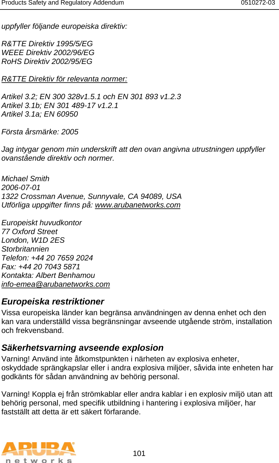 Products Safety and Regulatory Addendum                                                                  0510272-03   101 uppfyller följande europeiska direktiv:  R&amp;TTE Direktiv 1995/5/EG WEEE Direktiv 2002/96/EG RoHS Direktiv 2002/95/EG  R&amp;TTE Direktiv för relevanta normer:  Artikel 3.2; EN 300 328v1.5.1 och EN 301 893 v1.2.3 Artikel 3.1b; EN 301 489-17 v1.2.1 Artikel 3.1a; EN 60950  Första årsmärke: 2005  Jag intygar genom min underskrift att den ovan angivna utrustningen uppfyller ovanstående direktiv och normer.  Michael Smith 2006-07-01 1322 Crossman Avenue, Sunnyvale, CA 94089, USA Utförliga uppgifter finns på: www.arubanetworks.com  Europeiskt huvudkontor 77 Oxford Street London, W1D 2ES Storbritannien Telefon: +44 20 7659 2024 Fax: +44 20 7043 5871 Kontakta: Albert Benhamou info-emea@arubanetworks.com Europeiska restriktioner Vissa europeiska länder kan begränsa användningen av denna enhet och den kan vara underställd vissa begränsningar avseende utgående ström, installation och frekvensband. Säkerhetsvarning avseende explosion Varning! Använd inte åtkomstpunkten i närheten av explosiva enheter, oskyddade sprängkapslar eller i andra explosiva miljöer, såvida inte enheten har godkänts för sådan användning av behörig personal.  Varning! Koppla ej från strömkablar eller andra kablar i en explosiv miljö utan att behörig personal, med specifik utbildning i hantering i explosiva miljöer, har fastställt att detta är ett säkert förfarande.  