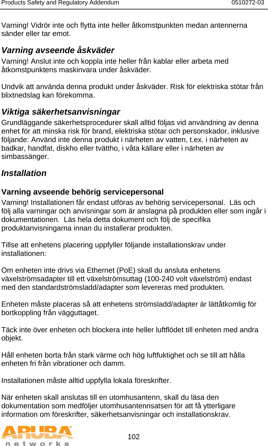 Products Safety and Regulatory Addendum                                                                  0510272-03   102 Varning! Vidrör inte och flytta inte heller åtkomstpunkten medan antennerna sänder eller tar emot. Varning avseende åskväder Varning! Anslut inte och koppla inte heller från kablar eller arbeta med åtkomstpunktens maskinvara under åskväder.  Undvik att använda denna produkt under åskväder. Risk för elektriska stötar från blixtnedslag kan förekomma. Viktiga säkerhetsanvisningar Grundläggande säkerhetsprocedurer skall alltid följas vid användning av denna enhet för att minska risk för brand, elektriska stötar och personskador, inklusive följande: Använd inte denna produkt i närheten av vatten, t.ex. i närheten av badkar, handfat, diskho eller tvättho, i våta källare eller i närheten av simbassänger. Installation Varning avseende behörig servicepersonal Varning! Installationen får endast utföras av behörig servicepersonal.  Läs och följ alla varningar och anvisningar som är anslagna på produkten eller som ingår i dokumentationen.  Läs hela detta dokument och följ de specifika produktanvisningarna innan du installerar produkten.  Tillse att enhetens placering uppfyller följande installationskrav under installationen:  Om enheten inte drivs via Ethernet (PoE) skall du ansluta enhetens växelströmsadapter till ett växelströmsuttag (100-240 volt växelström) endast med den standardströmsladd/adapter som levereras med produkten.  Enheten måste placeras så att enhetens strömsladd/adapter är lättåtkomlig för bortkoppling från vägguttaget.  Täck inte över enheten och blockera inte heller luftflödet till enheten med andra objekt.   Håll enheten borta från stark värme och hög luftfuktighet och se till att hålla enheten fri från vibrationer och damm.  Installationen måste alltid uppfylla lokala föreskrifter.  När enheten skall anslutas till en utomhusantenn, skall du läsa den dokumentation som medföljer utomhusantennsatsen för att få ytterligare information om föreskrifter, säkerhetsanvisningar och installationskrav. 