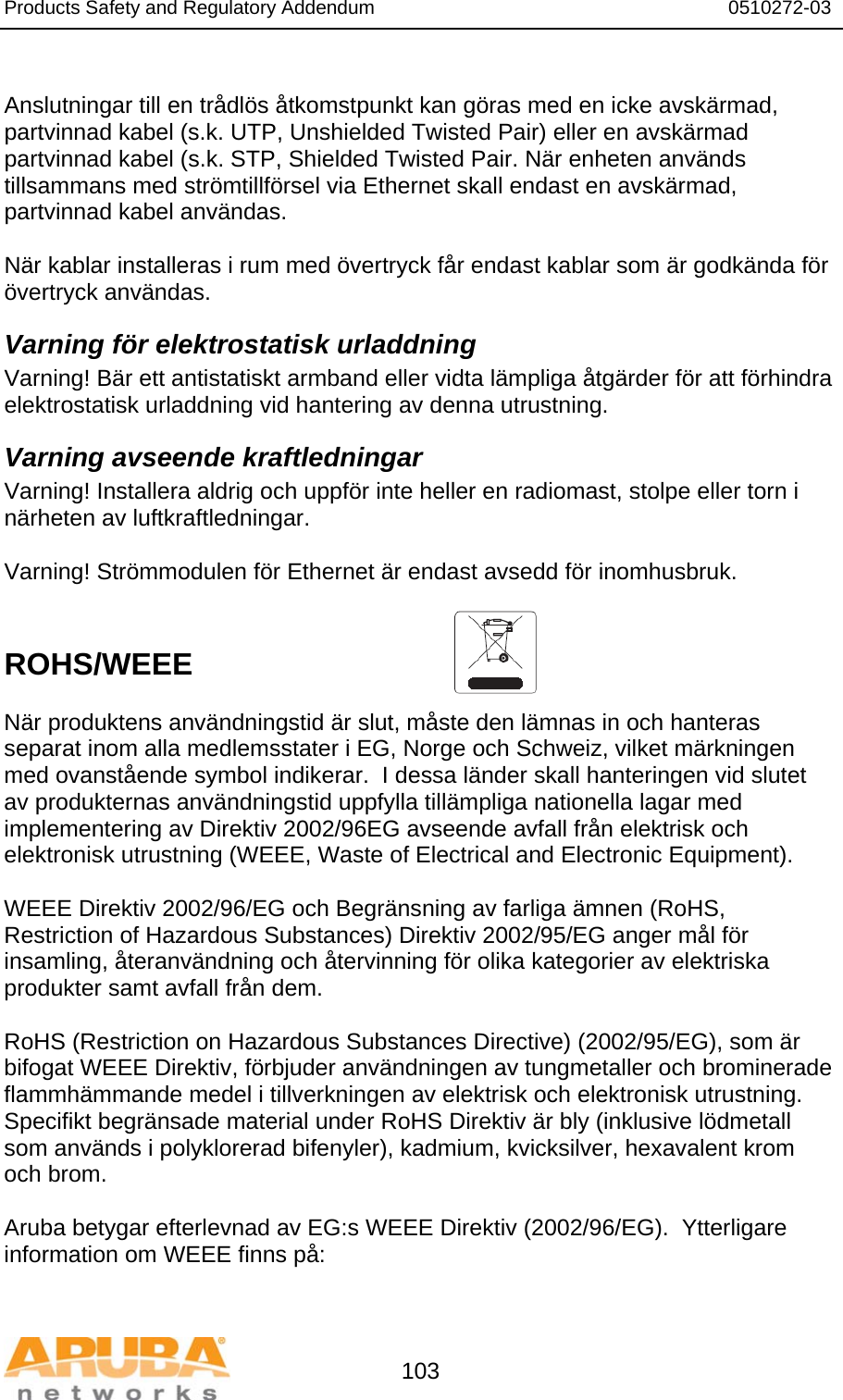 Products Safety and Regulatory Addendum                                                                  0510272-03   103  Anslutningar till en trådlös åtkomstpunkt kan göras med en icke avskärmad, partvinnad kabel (s.k. UTP, Unshielded Twisted Pair) eller en avskärmad partvinnad kabel (s.k. STP, Shielded Twisted Pair. När enheten används tillsammans med strömtillförsel via Ethernet skall endast en avskärmad, partvinnad kabel användas.   När kablar installeras i rum med övertryck får endast kablar som är godkända för övertryck användas. Varning för elektrostatisk urladdning Varning! Bär ett antistatiskt armband eller vidta lämpliga åtgärder för att förhindra elektrostatisk urladdning vid hantering av denna utrustning. Varning avseende kraftledningar Varning! Installera aldrig och uppför inte heller en radiomast, stolpe eller torn i närheten av luftkraftledningar.  Varning! Strömmodulen för Ethernet är endast avsedd för inomhusbruk.   ROHS/WEEE   När produktens användningstid är slut, måste den lämnas in och hanteras separat inom alla medlemsstater i EG, Norge och Schweiz, vilket märkningen med ovanstående symbol indikerar.  I dessa länder skall hanteringen vid slutet av produkternas användningstid uppfylla tillämpliga nationella lagar med implementering av Direktiv 2002/96EG avseende avfall från elektrisk och elektronisk utrustning (WEEE, Waste of Electrical and Electronic Equipment).  WEEE Direktiv 2002/96/EG och Begränsning av farliga ämnen (RoHS, Restriction of Hazardous Substances) Direktiv 2002/95/EG anger mål för insamling, återanvändning och återvinning för olika kategorier av elektriska produkter samt avfall från dem.  RoHS (Restriction on Hazardous Substances Directive) (2002/95/EG), som är bifogat WEEE Direktiv, förbjuder användningen av tungmetaller och brominerade flammhämmande medel i tillverkningen av elektrisk och elektronisk utrustning.  Specifikt begränsade material under RoHS Direktiv är bly (inklusive lödmetall som används i polyklorerad bifenyler), kadmium, kvicksilver, hexavalent krom och brom.  Aruba betygar efterlevnad av EG:s WEEE Direktiv (2002/96/EG).  Ytterligare information om WEEE finns på:   