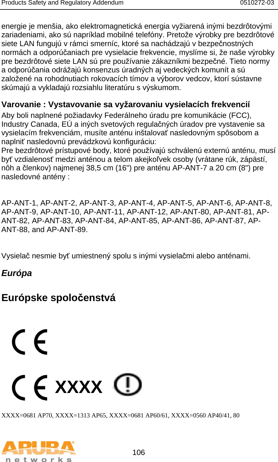 Products Safety and Regulatory Addendum                                                                  0510272-03   106 energie je menšia, ako elektromagnetická energia vyžiarená inými bezdrôtovými zariadeniami, ako sú napríklad mobilné telefóny. Pretože výrobky pre bezdrôtové siete LAN fungujú v rámci smerníc, ktoré sa nachádzajú v bezpečnostných normách a odporúčaniach pre vysielacie frekvencie, myslíme si, že naše výrobky pre bezdrôtové siete LAN sú pre používanie zákazníkmi bezpečné. Tieto normy a odporúčania odrážajú konsenzus úradných aj vedeckých komunít a sú založené na rohodnutiach rokovacích tímov a výborov vedcov, ktorí sústavne skúmajú a vykladajú rozsiahlu literatúru s výskumom. Varovanie : Vystavovanie sa vyžarovaniu vysielacích frekvencií Aby boli naplnené požiadavky Federálneho úradu pre komunikácie (FCC), Industry Canada, EÚ a iných svetových regulačných úradov pre vystavenie sa vysielacím frekvenciám, musíte anténu inštalovať nasledovným spôsobom a naplniť nasledovnú prevádzkovú konfiguráciu: Pre bezdrôtové prístupové body, ktoré používajú schválenú externú anténu, musí byť vzdialenosť medzi anténou a telom akejkoľvek osoby (vrátane rúk, zápästí, nôh a členkov) najmenej 38,5 cm (16&quot;) pre anténu AP-ANT-7 a 20 cm (8&quot;) pre nasledovné antény :   AP-ANT-1, AP-ANT-2, AP-ANT-3, AP-ANT-4, AP-ANT-5, AP-ANT-6, AP-ANT-8, AP-ANT-9, AP-ANT-10, AP-ANT-11, AP-ANT-12, AP-ANT-80, AP-ANT-81, AP-ANT-82, AP-ANT-83, AP-ANT-84, AP-ANT-85, AP-ANT-86, AP-ANT-87, AP-ANT-88, and AP-ANT-89.   Vysielač nesmie byť umiestnený spolu s inými vysielačmi alebo anténami. Európa  Európske spoločenstvá           XXXX    XXXX=0681 AP70, XXXX=1313 AP65, XXXX=0681 AP60/61, XXXX=0560 AP40/41, 80  