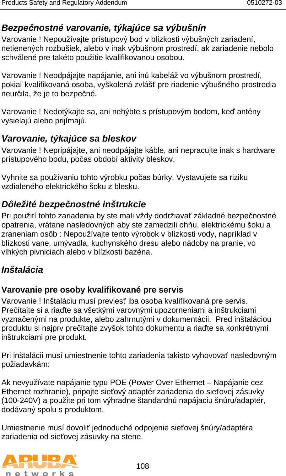 Products Safety and Regulatory Addendum                                                                  0510272-03   108 Bezpečnostné varovanie, týkajúce sa výbušnín Varovanie ! Nepoužívajte prístupový bod v blízkosti výbušných zariadení, netienených rozbušiek, alebo v inak výbušnom prostredí, ak zariadenie nebolo schválené pre takéto použitie kvalifikovanou osobou.  Varovanie ! Neodpájajte napájanie, ani inú kabeláž vo výbušnom prostredí, pokiaľ kvalifikovaná osoba, vyškolená zvlášť pre riadenie výbušného prostredia neurčila, že je to bezpečné.  Varovanie ! Nedotýkajte sa, ani nehýbte s prístupovým bodom, keď antény vysielajú alebo prijímajú. Varovanie, týkajúce sa bleskov Varovanie ! Nepripájajte, ani neodpájajte káble, ani nepracujte inak s hardware prístupového bodu, počas období aktivity bleskov.  Vyhnite sa používaniu tohto výrobku počas búrky. Vystavujete sa riziku vzdialeného elektrického šoku z blesku. Dôležité bezpečnostné inštrukcie Pri použití tohto zariadenia by ste mali vždy dodržiavať základné bezpečnostné opatrenia, vrátane nasledovných aby ste zamedzili ohňu, elektrickému šoku a zraneniam osôb : Nepoužívajte tento výrobok v blízkosti vody, napríklad v blízkosti vane, umývadla, kuchynského dresu alebo nádoby na pranie, vo vlhkých pivniciach alebo v blízkosti bazéna. Inštalácia Varovanie pre osoby kvalifikované pre servis Varovanie ! Inštaláciu musí previesť iba osoba kvalifikovaná pre servis.  Prečítajte si a riaďte sa všetkými varovnými upozorneniami a inštrukciami vyznačenými na produkte, alebo zahrnutými v dokumentácii.  Pred inštaláciou produktu si najprv prečítajte zvyšok tohto dokumentu a riaďte sa konkrétnymi inštrukciami pre produkt.  Pri inštalácii musí umiestnenie tohto zariadenia takisto vyhovovať nasledovným požiadavkám:  Ak nevyužívate napájanie typu POE (Power Over Ethernet – Napájanie cez Ethernet rozhranie), pripojte sieťový adaptér zariadenia do sieťovej zásuvky (100-240V) a použite pri tom výhradne štandardnú napájaciu šnúru/adaptér, dodávaný spolu s produktom.  Umiestnenie musí dovoliť jednoduché odpojenie sieťovej šnúry/adaptéra zariadenia od sieťovej zásuvky na stene. 