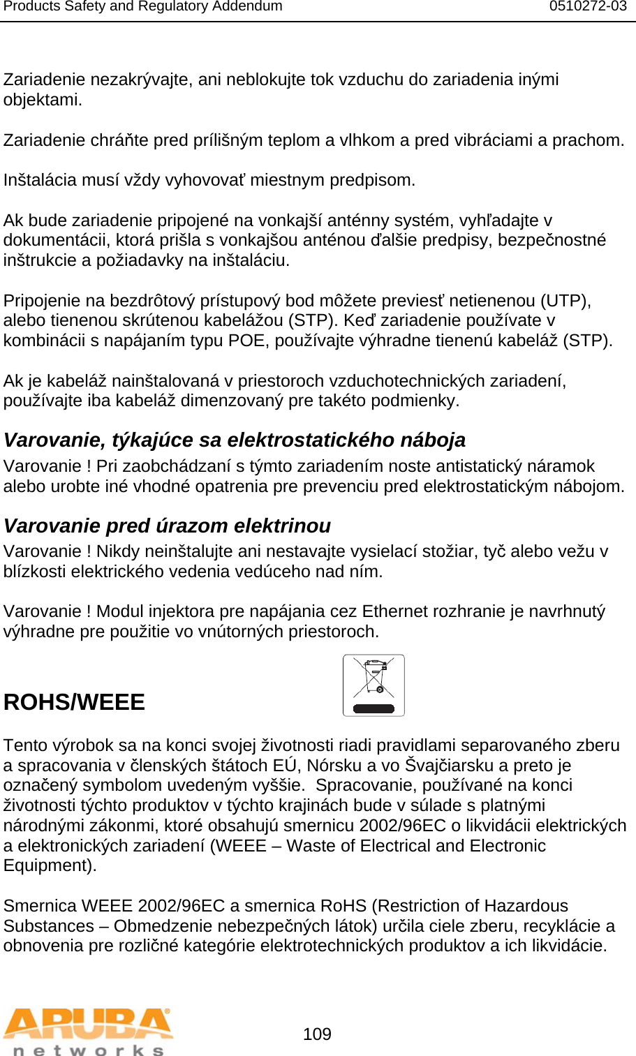 Products Safety and Regulatory Addendum                                                                  0510272-03   109  Zariadenie nezakrývajte, ani neblokujte tok vzduchu do zariadenia inými objektami.   Zariadenie chráňte pred prílišným teplom a vlhkom a pred vibráciami a prachom.  Inštalácia musí vždy vyhovovať miestnym predpisom.  Ak bude zariadenie pripojené na vonkajší anténny systém, vyhľadajte v dokumentácii, ktorá prišla s vonkajšou anténou ďalšie predpisy, bezpečnostné inštrukcie a požiadavky na inštaláciu.  Pripojenie na bezdrôtový prístupový bod môžete previesť netienenou (UTP), alebo tienenou skrútenou kabelážou (STP). Keď zariadenie používate v kombinácii s napájaním typu POE, používajte výhradne tienenú kabeláž (STP).   Ak je kabeláž nainštalovaná v priestoroch vzduchotechnických zariadení, používajte iba kabeláž dimenzovaný pre takéto podmienky. Varovanie, týkajúce sa elektrostatického náboja Varovanie ! Pri zaobchádzaní s týmto zariadením noste antistatický náramok alebo urobte iné vhodné opatrenia pre prevenciu pred elektrostatickým nábojom. Varovanie pred úrazom elektrinou Varovanie ! Nikdy neinštalujte ani nestavajte vysielací stožiar, tyč alebo vežu v blízkosti elektrického vedenia vedúceho nad ním.  Varovanie ! Modul injektora pre napájania cez Ethernet rozhranie je navrhnutý výhradne pre použitie vo vnútorných priestoroch.   ROHS/WEEE   Tento výrobok sa na konci svojej životnosti riadi pravidlami separovaného zberu a spracovania v členských štátoch EÚ, Nórsku a vo Švajčiarsku a preto je označený symbolom uvedeným vyššie.  Spracovanie, používané na konci životnosti týchto produktov v týchto krajinách bude v súlade s platnými národnými zákonmi, ktoré obsahujú smernicu 2002/96EC o likvidácii elektrických a elektronických zariadení (WEEE – Waste of Electrical and Electronic Equipment).  Smernica WEEE 2002/96EC a smernica RoHS (Restriction of Hazardous Substances – Obmedzenie nebezpečných látok) určila ciele zberu, recyklácie a obnovenia pre rozličné kategórie elektrotechnických produktov a ich likvidácie.  