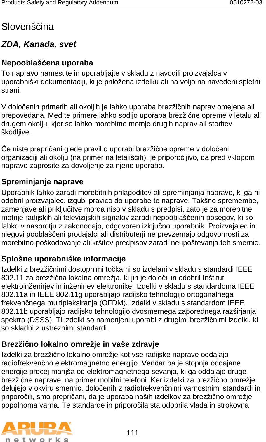 Products Safety and Regulatory Addendum                                                                  0510272-03   111 Slovenščina ZDA, Kanada, svet Nepooblaščena uporaba To napravo namestite in uporabljajte v skladu z navodili proizvajalca v uporabniški dokumentaciji, ki je priložena izdelku ali na voljo na navedeni spletni strani.  V določenih primerih ali okoljih je lahko uporaba brezžičnih naprav omejena ali prepovedana. Med te primere lahko sodijo uporaba brezžične opreme v letalu ali drugem okolju, kjer so lahko morebitne motnje drugih naprav ali storitev škodljive.  Če niste prepričani glede pravil o uporabi brezžične opreme v določeni organizaciji ali okolju (na primer na letališčih), je priporočljivo, da pred vklopom naprave zaprosite za dovoljenje za njeno uporabo. Spreminjanje naprave Uporabnik lahko zaradi morebitnih prilagoditev ali spreminjanja naprave, ki ga ni odobril proizvajalec, izgubi pravico do uporabe te naprave. Takšne spremembe, zamenjave ali priključitve morda niso v skladu s predpisi, zato je za morebitne motnje radijskih ali televizijskih signalov zaradi nepooblaščenih posegov, ki so lahko v nasprotju z zakonodajo, odgovoren izključno uporabnik. Proizvajalec in njegovi pooblaščeni prodajalci ali distributerji ne prevzemajo odgovornosti za morebitno poškodovanje ali kršitev predpisov zaradi neupoštevanja teh smernic. Splošne uporabniške informacije Izdelki z brezžičnimi dostopnimi točkami so izdelani v skladu s standardi IEEE 802.11 za brezžična lokalna omrežja, ki jih je določil in odobril Inštitut elektroinženirjev in inženirjev elektronike. Izdelki v skladu s standardoma IEEE 802.11a in IEEE 802.11g uporabljajo radijsko tehnologijo ortogonalnega frekvenčnega multipleksiranja (OFDM). Izdelki v skladu s standardom IEEE 802.11b uporabljajo radijsko tehnologijo dvosmernega zaporednega razširjanja spektra (DSSS). Ti izdelki so namenjeni uporabi z drugimi brezžičnimi izdelki, ki so skladni z ustreznimi standardi. Brezžično lokalno omrežje in vaše zdravje Izdelki za brezžično lokalno omrežje kot vse radijske naprave oddajajo radiofrekvenčno elektromagnetno energijo. Vendar pa je stopnja oddajane energije precej manjša od elektromagnetnega sevanja, ki ga oddajajo druge brezžične naprave, na primer mobilni telefoni. Ker izdelki za brezžično omrežje delujejo v okviru smernic, določenih z radiofrekvenčnimi varnostnimi standardi in priporočili, smo prepričani, da je uporaba naših izdelkov za brezžično omrežje popolnoma varna. Te standarde in priporočila sta odobrila vlada in strokovna 