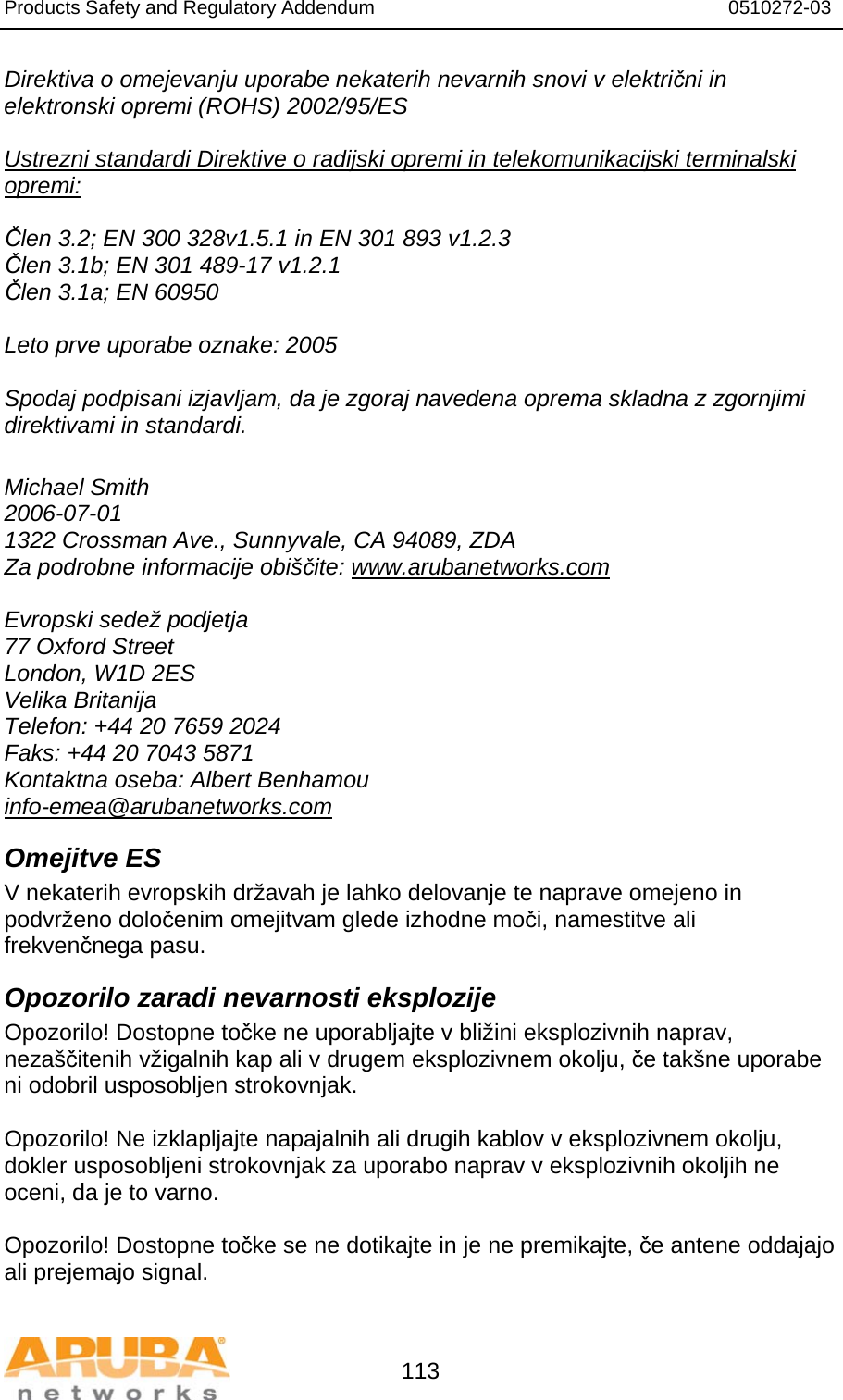 Products Safety and Regulatory Addendum                                                                  0510272-03   113 Direktiva o omejevanju uporabe nekaterih nevarnih snovi v električni in elektronski opremi (ROHS) 2002/95/ES  Ustrezni standardi Direktive o radijski opremi in telekomunikacijski terminalski opremi:  Člen 3.2; EN 300 328v1.5.1 in EN 301 893 v1.2.3 Člen 3.1b; EN 301 489-17 v1.2.1 Člen 3.1a; EN 60950  Leto prve uporabe oznake: 2005  Spodaj podpisani izjavljam, da je zgoraj navedena oprema skladna z zgornjimi direktivami in standardi.  Michael Smith 2006-07-01 1322 Crossman Ave., Sunnyvale, CA 94089, ZDA Za podrobne informacije obiščite: www.arubanetworks.com  Evropski sedež podjetja 77 Oxford Street London, W1D 2ES Velika Britanija Telefon: +44 20 7659 2024 Faks: +44 20 7043 5871 Kontaktna oseba: Albert Benhamou info-emea@arubanetworks.com Omejitve ES V nekaterih evropskih državah je lahko delovanje te naprave omejeno in podvrženo določenim omejitvam glede izhodne moči, namestitve ali frekvenčnega pasu. Opozorilo zaradi nevarnosti eksplozije Opozorilo! Dostopne točke ne uporabljajte v bližini eksplozivnih naprav, nezaščitenih vžigalnih kap ali v drugem eksplozivnem okolju, če takšne uporabe ni odobril usposobljen strokovnjak.  Opozorilo! Ne izklapljajte napajalnih ali drugih kablov v eksplozivnem okolju, dokler usposobljeni strokovnjak za uporabo naprav v eksplozivnih okoljih ne oceni, da je to varno.  Opozorilo! Dostopne točke se ne dotikajte in je ne premikajte, če antene oddajajo ali prejemajo signal. 