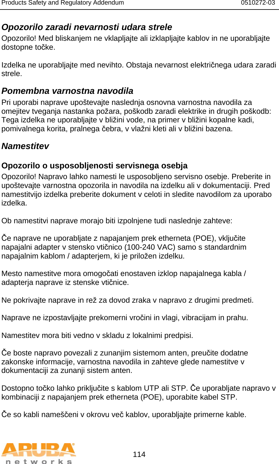 Products Safety and Regulatory Addendum                                                                  0510272-03   114 Opozorilo zaradi nevarnosti udara strele Opozorilo! Med bliskanjem ne vklapljajte ali izklapljajte kablov in ne uporabljajte dostopne točke.  Izdelka ne uporabljajte med nevihto. Obstaja nevarnost električnega udara zaradi strele. Pomembna varnostna navodila Pri uporabi naprave upoštevajte naslednja osnovna varnostna navodila za omejitev tveganja nastanka požara, poškodb zaradi elektrike in drugih poškodb: Tega izdelka ne uporabljajte v bližini vode, na primer v bližini kopalne kadi, pomivalnega korita, pralnega čebra, v vlažni kleti ali v bližini bazena. Namestitev Opozorilo o usposobljenosti servisnega osebja Opozorilo! Napravo lahko namesti le usposobljeno servisno osebje. Preberite in upoštevajte varnostna opozorila in navodila na izdelku ali v dokumentaciji. Pred namestitvijo izdelka preberite dokument v celoti in sledite navodilom za uporabo izdelka.  Ob namestitvi naprave morajo biti izpolnjene tudi naslednje zahteve:  Če naprave ne uporabljate z napajanjem prek etherneta (POE), vključite napajalni adapter v stensko vtičnico (100-240 VAC) samo s standardnim napajalnim kablom / adapterjem, ki je priložen izdelku.  Mesto namestitve mora omogočati enostaven izklop napajalnega kabla / adapterja naprave iz stenske vtičnice.  Ne pokrivajte naprave in rež za dovod zraka v napravo z drugimi predmeti.   Naprave ne izpostavljajte prekomerni vročini in vlagi, vibracijam in prahu.  Namestitev mora biti vedno v skladu z lokalnimi predpisi.  Če boste napravo povezali z zunanjim sistemom anten, preučite dodatne zakonske informacije, varnostna navodila in zahteve glede namestitve v dokumentaciji za zunanji sistem anten.  Dostopno točko lahko priključite s kablom UTP ali STP. Če uporabljate napravo v kombinaciji z napajanjem prek etherneta (POE), uporabite kabel STP.  Če so kabli nameščeni v okrovu več kablov, uporabljajte primerne kable. 