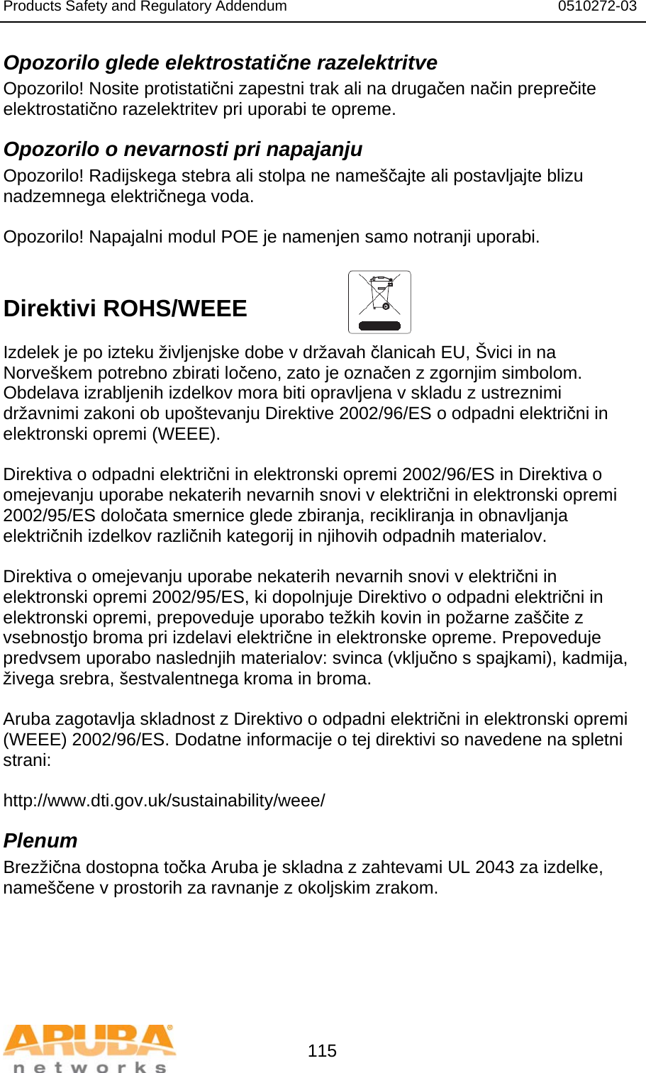 Products Safety and Regulatory Addendum                                                                  0510272-03   115 Opozorilo glede elektrostatične razelektritve Opozorilo! Nosite protistatični zapestni trak ali na drugačen način preprečite elektrostatično razelektritev pri uporabi te opreme. Opozorilo o nevarnosti pri napajanju Opozorilo! Radijskega stebra ali stolpa ne nameščajte ali postavljajte blizu nadzemnega električnega voda.  Opozorilo! Napajalni modul POE je namenjen samo notranji uporabi.   Direktivi ROHS/WEEE   Izdelek je po izteku življenjske dobe v državah članicah EU, Švici in na Norveškem potrebno zbirati ločeno, zato je označen z zgornjim simbolom. Obdelava izrabljenih izdelkov mora biti opravljena v skladu z ustreznimi državnimi zakoni ob upoštevanju Direktive 2002/96/ES o odpadni električni in elektronski opremi (WEEE).  Direktiva o odpadni električni in elektronski opremi 2002/96/ES in Direktiva o omejevanju uporabe nekaterih nevarnih snovi v električni in elektronski opremi 2002/95/ES določata smernice glede zbiranja, recikliranja in obnavljanja električnih izdelkov različnih kategorij in njihovih odpadnih materialov.  Direktiva o omejevanju uporabe nekaterih nevarnih snovi v električni in elektronski opremi 2002/95/ES, ki dopolnjuje Direktivo o odpadni električni in elektronski opremi, prepoveduje uporabo težkih kovin in požarne zaščite z vsebnostjo broma pri izdelavi električne in elektronske opreme. Prepoveduje predvsem uporabo naslednjih materialov: svinca (vključno s spajkami), kadmija, živega srebra, šestvalentnega kroma in broma.  Aruba zagotavlja skladnost z Direktivo o odpadni električni in elektronski opremi (WEEE) 2002/96/ES. Dodatne informacije o tej direktivi so navedene na spletni strani:   http://www.dti.gov.uk/sustainability/weee/ Plenum Brezžična dostopna točka Aruba je skladna z zahtevami UL 2043 za izdelke, nameščene v prostorih za ravnanje z okoljskim zrakom. 