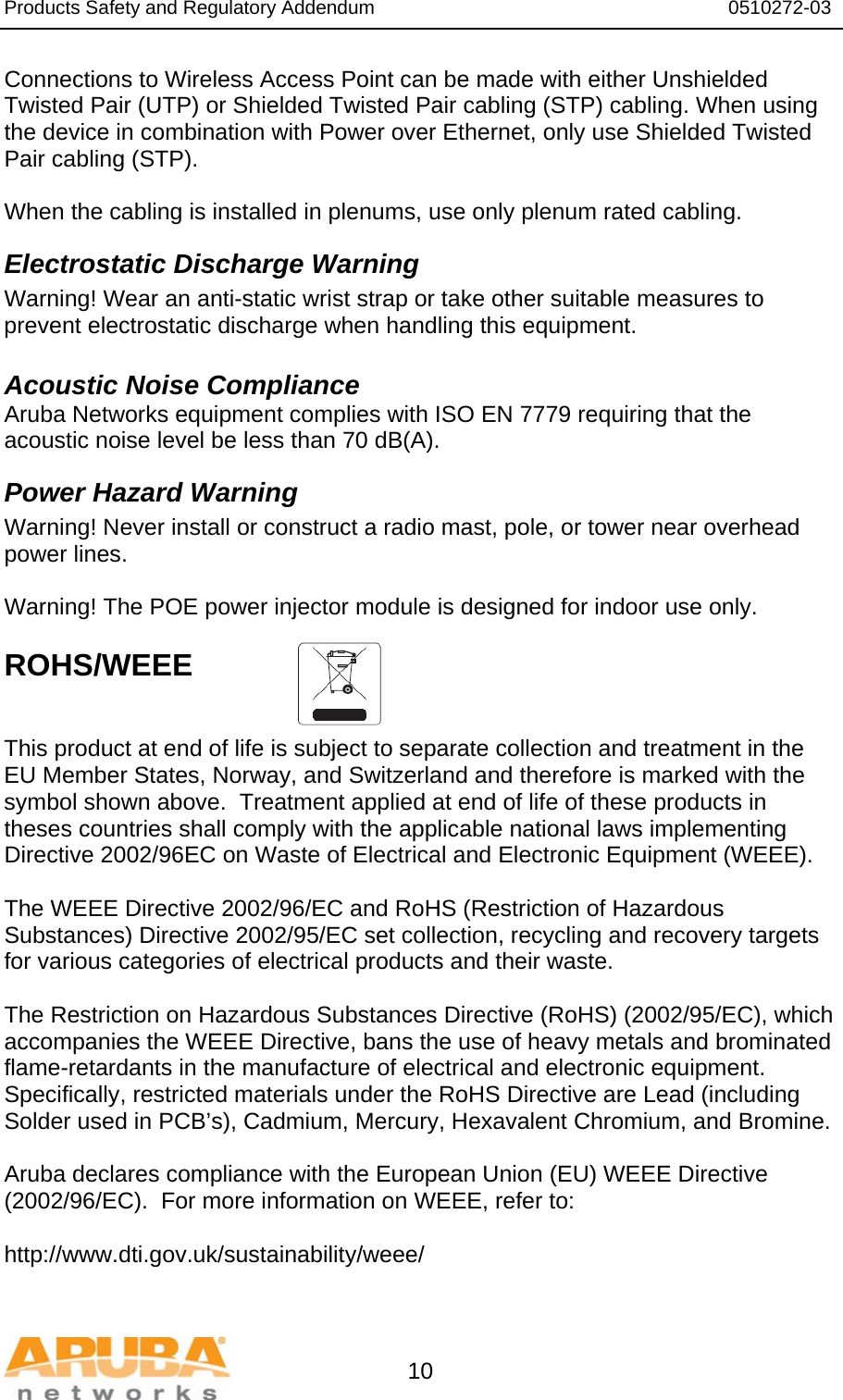 Products Safety and Regulatory Addendum                                                                  0510272-03   10 Connections to Wireless Access Point can be made with either Unshielded Twisted Pair (UTP) or Shielded Twisted Pair cabling (STP) cabling. When using the device in combination with Power over Ethernet, only use Shielded Twisted Pair cabling (STP).   When the cabling is installed in plenums, use only plenum rated cabling. Electrostatic Discharge Warning Warning! Wear an anti-static wrist strap or take other suitable measures to prevent electrostatic discharge when handling this equipment.  Acoustic Noise Compliance Aruba Networks equipment complies with ISO EN 7779 requiring that the acoustic noise level be less than 70 dB(A). Power Hazard Warning Warning! Never install or construct a radio mast, pole, or tower near overhead power lines.  Warning! The POE power injector module is designed for indoor use only.  ROHS/WEEE    This product at end of life is subject to separate collection and treatment in the EU Member States, Norway, and Switzerland and therefore is marked with the symbol shown above.  Treatment applied at end of life of these products in theses countries shall comply with the applicable national laws implementing Directive 2002/96EC on Waste of Electrical and Electronic Equipment (WEEE).  The WEEE Directive 2002/96/EC and RoHS (Restriction of Hazardous Substances) Directive 2002/95/EC set collection, recycling and recovery targets for various categories of electrical products and their waste.  The Restriction on Hazardous Substances Directive (RoHS) (2002/95/EC), which accompanies the WEEE Directive, bans the use of heavy metals and brominated flame-retardants in the manufacture of electrical and electronic equipment.  Specifically, restricted materials under the RoHS Directive are Lead (including Solder used in PCB’s), Cadmium, Mercury, Hexavalent Chromium, and Bromine.  Aruba declares compliance with the European Union (EU) WEEE Directive (2002/96/EC).  For more information on WEEE, refer to:   http://www.dti.gov.uk/sustainability/weee/ 