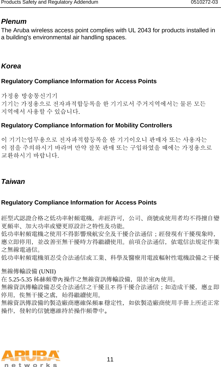 Products Safety and Regulatory Addendum                                                                  0510272-03   11 Plenum The Aruba wireless access point complies with UL 2043 for products installed in a building&apos;s environmental air handling spaces.   Korea Regulatory Compliance Information for Access Points  가정용 방송통신기기 기기는 가정용으로 전자파적합등록을 한 기기로서 주거지역에서는 물론 모든 지역에서 사용할 수 있습니다. Regulatory Compliance Information for Mobility Controllers  이 기기는업무용으로 전자파적합등록을 한 기기이오니 판매자 또는 사용자는 이 점을 주의하시기 바라며 만약 잘못 판매 또는 구입하였을 때에는 가정용으로 교환하시기 바랍니다.   Taiwan  Regulatory Compliance Information for Access Points  經型式認證合格之低功率射頻電機，非經許可，公司、商號或使用者均不得擅自變更頻率、加大功率或變更原設計之特性及功能。 低功率射頻電機之使用不得影響飛航安全及干擾合法通信；經發現有干擾現象時，應立即停用，並改善至無干擾時方得繼續使用。前項合法通信，依電信法規定作業之無線電通信。 低功率射頻電機須忍受合法通信或工業、科學及醫療用電波輻射性電機設備之干擾  無線傳輸設備 (UNII) 在 5.25-5.35 秭赫頻帶內操作之無線資訊傳輸設備，限於室內使用。 無線資訊傳輸設備忍受合法通信之干擾且不得干擾合法通信；如造成干擾，應立即停用，俟無干擾之虞，始得繼續使用。 無線資訊傳設備的製造廠商應確保頻率穩定性，如依製造廠商使用手冊上所述正常操作，發射的信號應維持於操作頻帶中。   