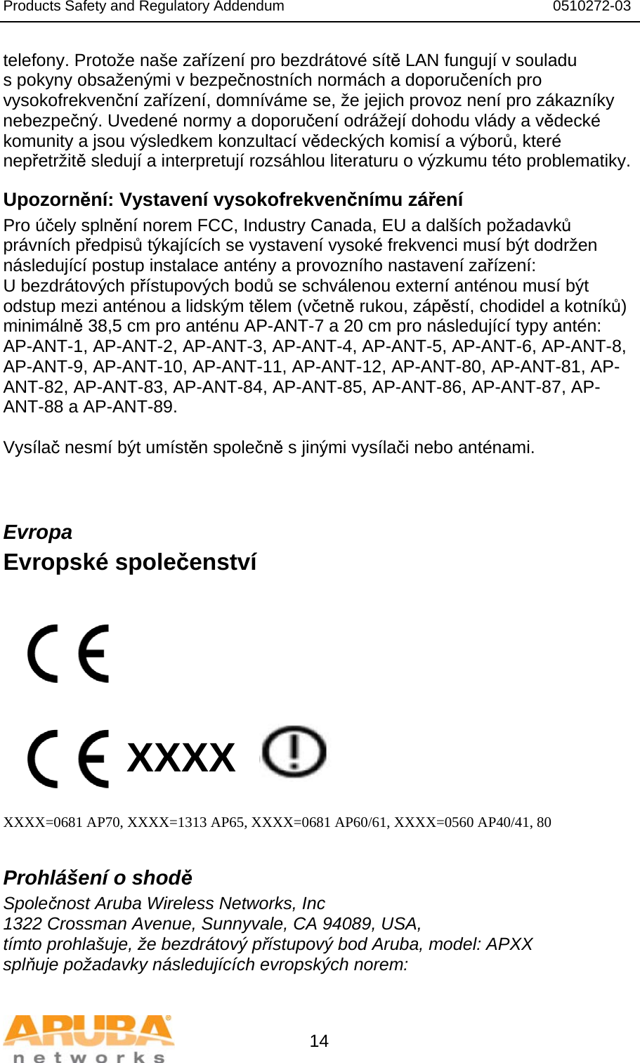 Products Safety and Regulatory Addendum                                                                  0510272-03   14 telefony. Protože naše zařízení pro bezdrátové sítě LAN fungují v souladu s pokyny obsaženými v bezpečnostních normách a doporučeních pro vysokofrekvenční zařízení, domníváme se, že jejich provoz není pro zákazníky nebezpečný. Uvedené normy a doporučení odrážejí dohodu vlády a vědecké komunity a jsou výsledkem konzultací vědeckých komisí a výborů, které nepřetržitě sledují a interpretují rozsáhlou literaturu o výzkumu této problematiky. Upozornění: Vystavení vysokofrekvenčnímu záření Pro účely splnění norem FCC, Industry Canada, EU a dalších požadavků právních předpisů týkajících se vystavení vysoké frekvenci musí být dodržen následující postup instalace antény a provozního nastavení zařízení: U bezdrátových přístupových bodů se schválenou externí anténou musí být odstup mezi anténou a lidským tělem (včetně rukou, zápěstí, chodidel a kotníků) minimálně 38,5 cm pro anténu AP-ANT-7 a 20 cm pro následující typy antén:  AP-ANT-1, AP-ANT-2, AP-ANT-3, AP-ANT-4, AP-ANT-5, AP-ANT-6, AP-ANT-8, AP-ANT-9, AP-ANT-10, AP-ANT-11, AP-ANT-12, AP-ANT-80, AP-ANT-81, AP-ANT-82, AP-ANT-83, AP-ANT-84, AP-ANT-85, AP-ANT-86, AP-ANT-87, AP-ANT-88 a AP-ANT-89.  Vysílač nesmí být umístěn společně s jinými vysílači nebo anténami.  Evropa Evropské společenství           XXXX    XXXX=0681 AP70, XXXX=1313 AP65, XXXX=0681 AP60/61, XXXX=0560 AP40/41, 80  Prohlášení o shodě Společnost Aruba Wireless Networks, Inc 1322 Crossman Avenue, Sunnyvale, CA 94089, USA, tímto prohlašuje, že bezdrátový přístupový bod Aruba, model: APXX splňuje požadavky následujících evropských norem:  