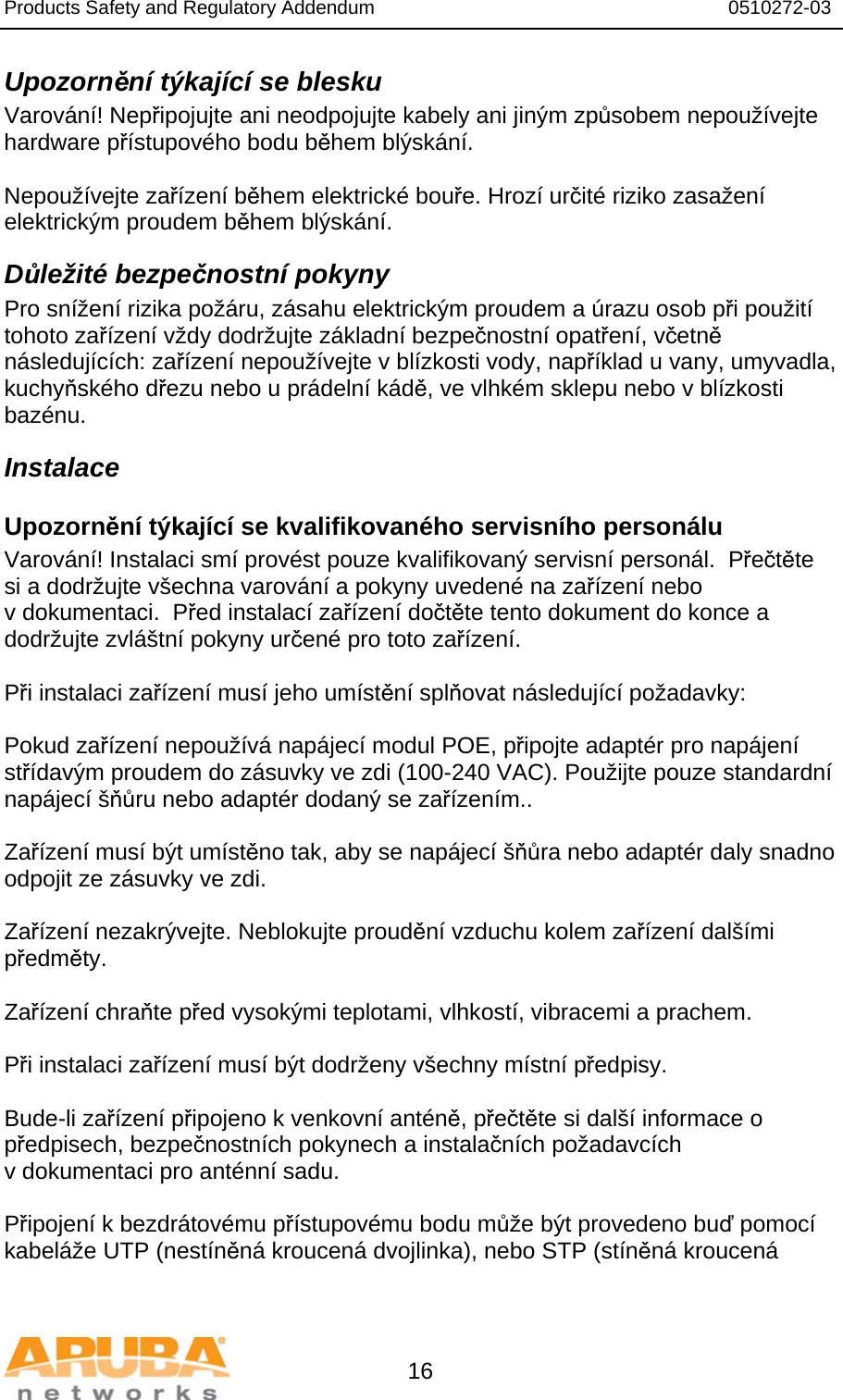 Products Safety and Regulatory Addendum                                                                  0510272-03   16 Upozornění týkající se blesku Varování! Nepřipojujte ani neodpojujte kabely ani jiným způsobem nepoužívejte hardware přístupového bodu během blýskání.  Nepoužívejte zařízení během elektrické bouře. Hrozí určité riziko zasažení elektrickým proudem během blýskání. Důležité bezpečnostní pokyny Pro snížení rizika požáru, zásahu elektrickým proudem a úrazu osob při použití tohoto zařízení vždy dodržujte základní bezpečnostní opatření, včetně následujících: zařízení nepoužívejte v blízkosti vody, například u vany, umyvadla, kuchyňského dřezu nebo u prádelní kádě, ve vlhkém sklepu nebo v blízkosti bazénu. Instalace Upozornění týkající se kvalifikovaného servisního personálu Varování! Instalaci smí provést pouze kvalifikovaný servisní personál.  Přečtěte si a dodržujte všechna varování a pokyny uvedené na zařízení nebo v dokumentaci.  Před instalací zařízení dočtěte tento dokument do konce a dodržujte zvláštní pokyny určené pro toto zařízení.  Při instalaci zařízení musí jeho umístění splňovat následující požadavky:  Pokud zařízení nepoužívá napájecí modul POE, připojte adaptér pro napájení střídavým proudem do zásuvky ve zdi (100-240 VAC). Použijte pouze standardní napájecí šňůru nebo adaptér dodaný se zařízením..  Zařízení musí být umístěno tak, aby se napájecí šňůra nebo adaptér daly snadno odpojit ze zásuvky ve zdi.  Zařízení nezakrývejte. Neblokujte proudění vzduchu kolem zařízení dalšími předměty.   Zařízení chraňte před vysokými teplotami, vlhkostí, vibracemi a prachem.  Při instalaci zařízení musí být dodrženy všechny místní předpisy.  Bude-li zařízení připojeno k venkovní anténě, přečtěte si další informace o předpisech, bezpečnostních pokynech a instalačních požadavcích v dokumentaci pro anténní sadu.  Připojení k bezdrátovému přístupovému bodu může být provedeno buď pomocí kabeláže UTP (nestíněná kroucená dvojlinka), nebo STP (stíněná kroucená 