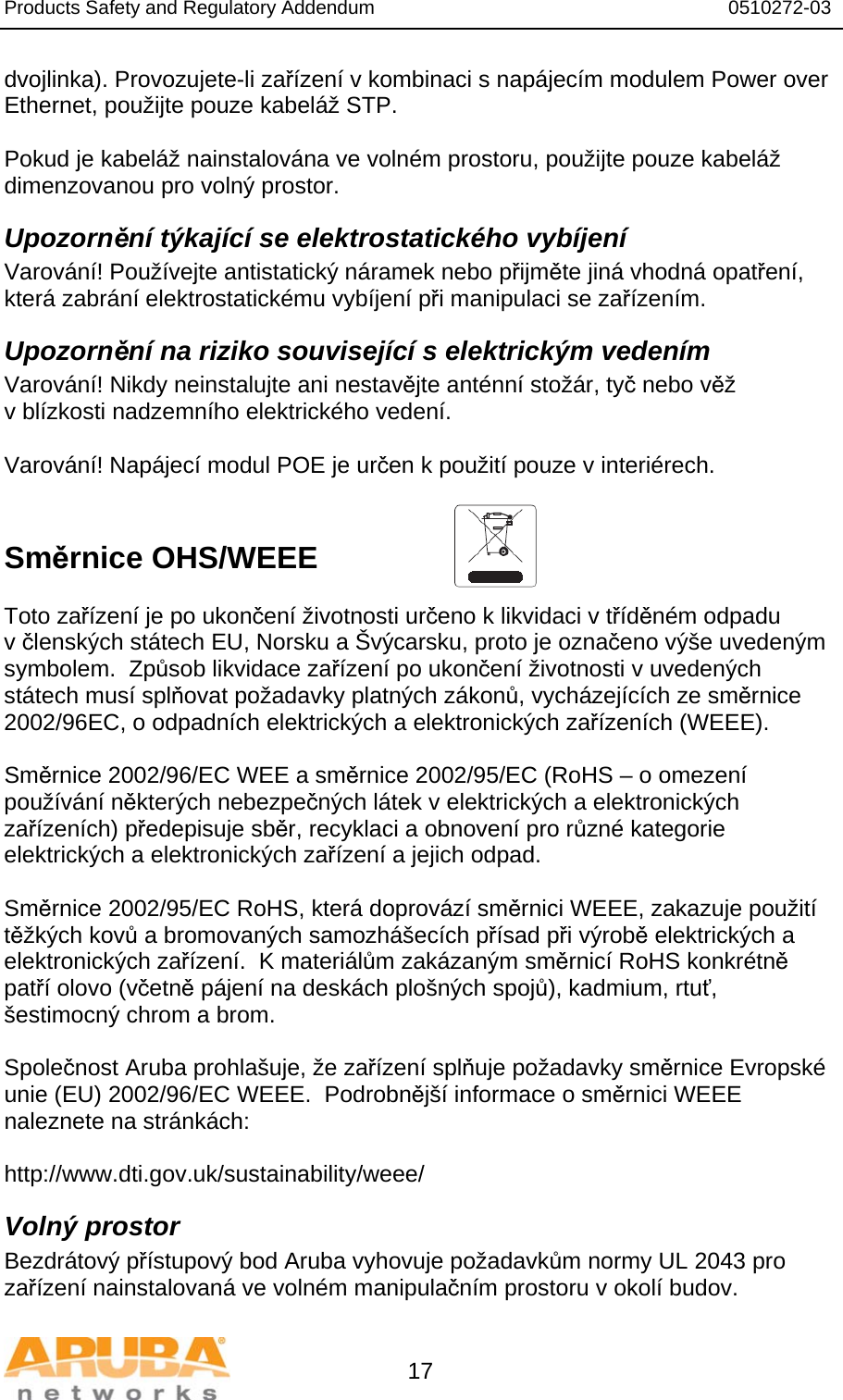 Products Safety and Regulatory Addendum                                                                  0510272-03   17 dvojlinka). Provozujete-li zařízení v kombinaci s napájecím modulem Power over Ethernet, použijte pouze kabeláž STP.   Pokud je kabeláž nainstalována ve volném prostoru, použijte pouze kabeláž dimenzovanou pro volný prostor. Upozornění týkající se elektrostatického vybíjení Varování! Používejte antistatický náramek nebo přijměte jiná vhodná opatření, která zabrání elektrostatickému vybíjení při manipulaci se zařízením. Upozornění na riziko související s elektrickým vedením Varování! Nikdy neinstalujte ani nestavějte anténní stožár, tyč nebo věž v blízkosti nadzemního elektrického vedení.  Varování! Napájecí modul POE je určen k použití pouze v interiérech.   Směrnice OHS/WEEE   Toto zařízení je po ukončení životnosti určeno k likvidaci v tříděném odpadu v členských státech EU, Norsku a Švýcarsku, proto je označeno výše uvedeným symbolem.  Způsob likvidace zařízení po ukončení životnosti v uvedených státech musí splňovat požadavky platných zákonů, vycházejících ze směrnice 2002/96EC, o odpadních elektrických a elektronických zařízeních (WEEE).  Směrnice 2002/96/EC WEE a směrnice 2002/95/EC (RoHS – o omezení používání některých nebezpečných látek v elektrických a elektronických zařízeních) předepisuje sběr, recyklaci a obnovení pro různé kategorie elektrických a elektronických zařízení a jejich odpad.  Směrnice 2002/95/EC RoHS, která doprovází směrnici WEEE, zakazuje použití těžkých kovů a bromovaných samozhášecích přísad při výrobě elektrických a elektronických zařízení.  K materiálům zakázaným směrnicí RoHS konkrétně patří olovo (včetně pájení na deskách plošných spojů), kadmium, rtuť, šestimocný chrom a brom.  Společnost Aruba prohlašuje, že zařízení splňuje požadavky směrnice Evropské unie (EU) 2002/96/EC WEEE.  Podrobnější informace o směrnici WEEE naleznete na stránkách:   http://www.dti.gov.uk/sustainability/weee/ Volný prostor Bezdrátový přístupový bod Aruba vyhovuje požadavkům normy UL 2043 pro zařízení nainstalovaná ve volném manipulačním prostoru v okolí budov. 