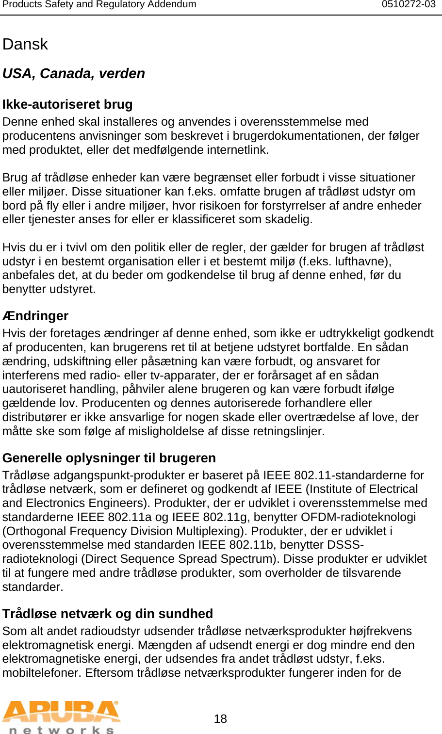 Products Safety and Regulatory Addendum                                                                  0510272-03   18 Dansk USA, Canada, verden Ikke-autoriseret brug  Denne enhed skal installeres og anvendes i overensstemmelse med producentens anvisninger som beskrevet i brugerdokumentationen, der følger med produktet, eller det medfølgende internetlink.   Brug af trådløse enheder kan være begrænset eller forbudt i visse situationer eller miljøer. Disse situationer kan f.eks. omfatte brugen af trådløst udstyr om bord på fly eller i andre miljøer, hvor risikoen for forstyrrelser af andre enheder eller tjenester anses for eller er klassificeret som skadelig.  Hvis du er i tvivl om den politik eller de regler, der gælder for brugen af trådløst udstyr i en bestemt organisation eller i et bestemt miljø (f.eks. lufthavne), anbefales det, at du beder om godkendelse til brug af denne enhed, før du benytter udstyret. Ændringer  Hvis der foretages ændringer af denne enhed, som ikke er udtrykkeligt godkendt af producenten, kan brugerens ret til at betjene udstyret bortfalde. En sådan ændring, udskiftning eller påsætning kan være forbudt, og ansvaret for interferens med radio- eller tv-apparater, der er forårsaget af en sådan uautoriseret handling, påhviler alene brugeren og kan være forbudt ifølge gældende lov. Producenten og dennes autoriserede forhandlere eller distributører er ikke ansvarlige for nogen skade eller overtrædelse af love, der måtte ske som følge af misligholdelse af disse retningslinjer. Generelle oplysninger til brugeren Trådløse adgangspunkt-produkter er baseret på IEEE 802.11-standarderne for trådløse netværk, som er defineret og godkendt af IEEE (Institute of Electrical and Electronics Engineers). Produkter, der er udviklet i overensstemmelse med standarderne IEEE 802.11a og IEEE 802.11g, benytter OFDM-radioteknologi (Orthogonal Frequency Division Multiplexing). Produkter, der er udviklet i overensstemmelse med standarden IEEE 802.11b, benytter DSSS-radioteknologi (Direct Sequence Spread Spectrum). Disse produkter er udviklet til at fungere med andre trådløse produkter, som overholder de tilsvarende standarder. Trådløse netværk og din sundhed  Som alt andet radioudstyr udsender trådløse netværksprodukter højfrekvens elektromagnetisk energi. Mængden af udsendt energi er dog mindre end den elektromagnetiske energi, der udsendes fra andet trådløst udstyr, f.eks. mobiltelefoner. Eftersom trådløse netværksprodukter fungerer inden for de 