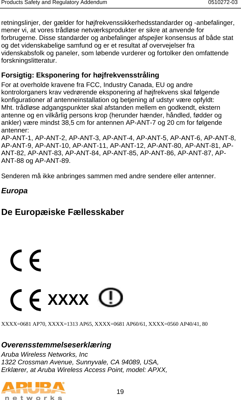 Products Safety and Regulatory Addendum                                                                  0510272-03   19 retningslinjer, der gælder for højfrekvenssikkerhedsstandarder og -anbefalinger, mener vi, at vores trådløse netværksprodukter er sikre at anvende for forbrugerne. Disse standarder og anbefalinger afspejler konsensus af både stat og det videnskabelige samfund og er et resultat af overvejelser fra videnskabsfolk og paneler, som løbende vurderer og fortolker den omfattende forskningslitteratur. Forsigtig: Eksponering for højfrekvensstråling For at overholde kravene fra FCC, Industry Canada, EU og andre kontrolorganers krav vedrørende eksponering af højfrekvens skal følgende konfigurationer af antenneinstallation og betjening af udstyr være opfyldt: Mht. trådløse adgangspunkter skal afstanden mellem en godkendt, ekstern antenne og en vilkårlig persons krop (herunder hænder, håndled, fødder og ankler) være mindst 38,5 cm for antennen AP-ANT-7 og 20 cm for følgende antenner: AP-ANT-1, AP-ANT-2, AP-ANT-3, AP-ANT-4, AP-ANT-5, AP-ANT-6, AP-ANT-8, AP-ANT-9, AP-ANT-10, AP-ANT-11, AP-ANT-12, AP-ANT-80, AP-ANT-81, AP-ANT-82, AP-ANT-83, AP-ANT-84, AP-ANT-85, AP-ANT-86, AP-ANT-87, AP-ANT-88 og AP-ANT-89.  Senderen må ikke anbringes sammen med andre sendere eller antenner. Europa  De Europæiske Fællesskaber            XXXX    XXXX=0681 AP70, XXXX=1313 AP65, XXXX=0681 AP60/61, XXXX=0560 AP40/41, 80  Overensstemmelseserklæring Aruba Wireless Networks, Inc 1322 Crossman Avenue, Sunnyvale, CA 94089, USA, Erklærer, at Aruba Wireless Access Point, model: APXX, 