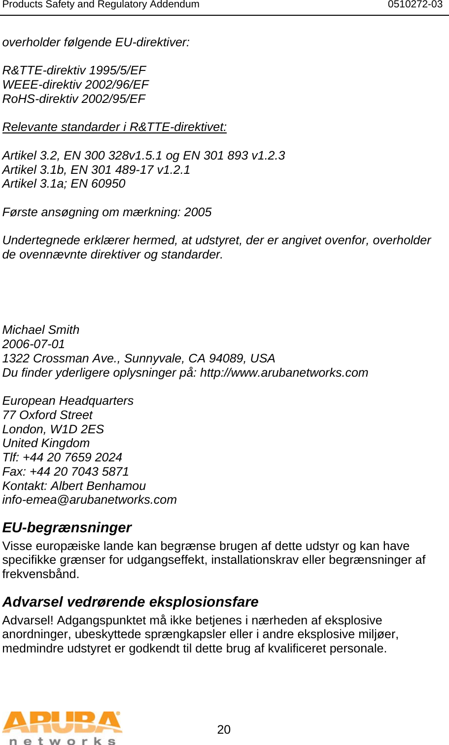 Products Safety and Regulatory Addendum                                                                  0510272-03   20 overholder følgende EU-direktiver:  R&amp;TTE-direktiv 1995/5/EF WEEE-direktiv 2002/96/EF RoHS-direktiv 2002/95/EF  Relevante standarder i R&amp;TTE-direktivet:  Artikel 3.2, EN 300 328v1.5.1 og EN 301 893 v1.2.3 Artikel 3.1b, EN 301 489-17 v1.2.1 Artikel 3.1a; EN 60950  Første ansøgning om mærkning: 2005  Undertegnede erklærer hermed, at udstyret, der er angivet ovenfor, overholder de ovennævnte direktiver og standarder.      Michael Smith 2006-07-01 1322 Crossman Ave., Sunnyvale, CA 94089, USA Du finder yderligere oplysninger på: http://www.arubanetworks.com  European Headquarters 77 Oxford Street London, W1D 2ES United Kingdom Tlf: +44 20 7659 2024 Fax: +44 20 7043 5871 Kontakt: Albert Benhamou info-emea@arubanetworks.com EU-begrænsninger Visse europæiske lande kan begrænse brugen af dette udstyr og kan have specifikke grænser for udgangseffekt, installationskrav eller begrænsninger af frekvensbånd. Advarsel vedrørende eksplosionsfare Advarsel! Adgangspunktet må ikke betjenes i nærheden af eksplosive anordninger, ubeskyttede sprængkapsler eller i andre eksplosive miljøer, medmindre udstyret er godkendt til dette brug af kvalificeret personale.  