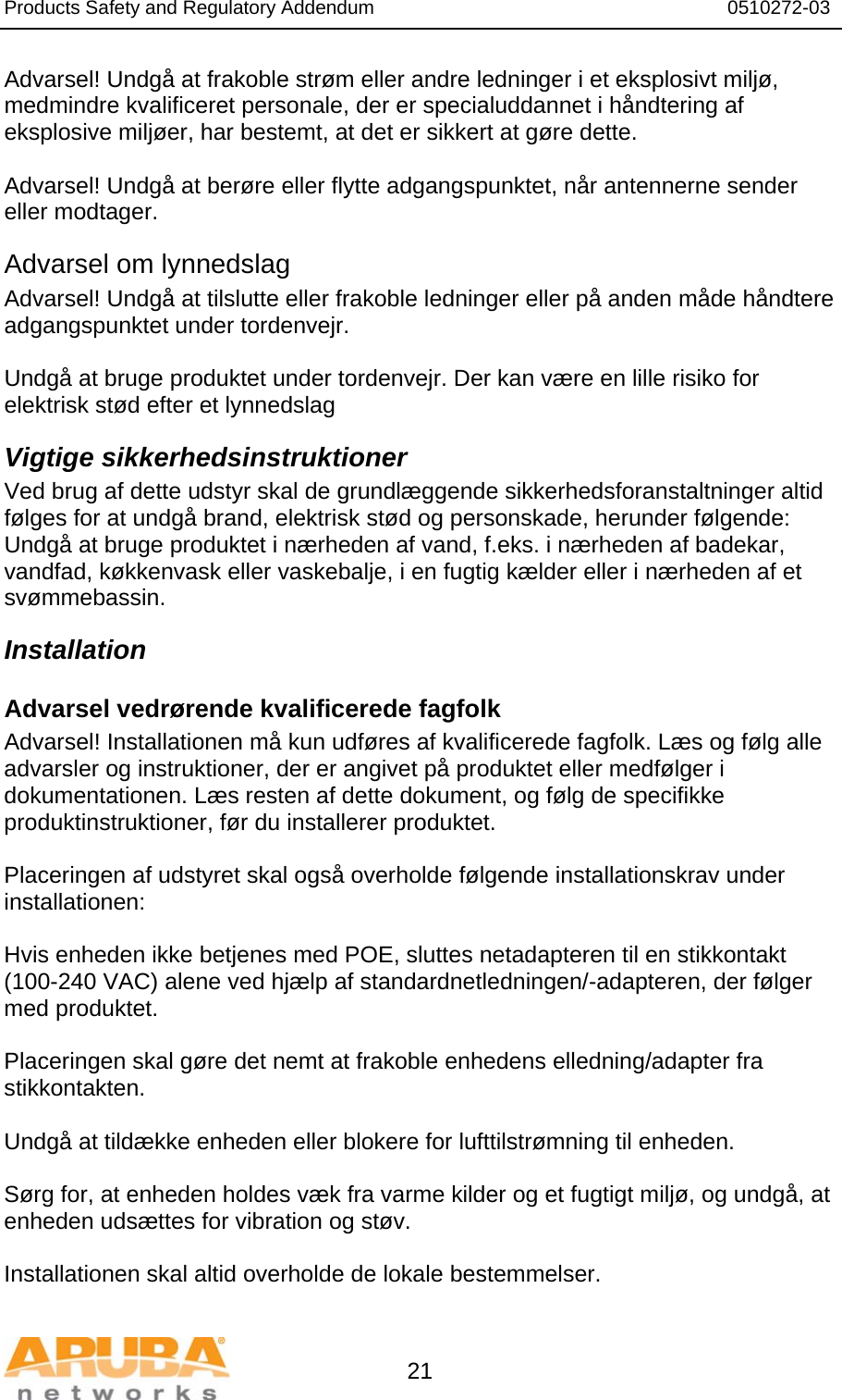 Products Safety and Regulatory Addendum                                                                  0510272-03   21 Advarsel! Undgå at frakoble strøm eller andre ledninger i et eksplosivt miljø, medmindre kvalificeret personale, der er specialuddannet i håndtering af eksplosive miljøer, har bestemt, at det er sikkert at gøre dette.  Advarsel! Undgå at berøre eller flytte adgangspunktet, når antennerne sender eller modtager. Advarsel om lynnedslag Advarsel! Undgå at tilslutte eller frakoble ledninger eller på anden måde håndtere adgangspunktet under tordenvejr.  Undgå at bruge produktet under tordenvejr. Der kan være en lille risiko for elektrisk stød efter et lynnedslag Vigtige sikkerhedsinstruktioner Ved brug af dette udstyr skal de grundlæggende sikkerhedsforanstaltninger altid følges for at undgå brand, elektrisk stød og personskade, herunder følgende: Undgå at bruge produktet i nærheden af vand, f.eks. i nærheden af badekar, vandfad, køkkenvask eller vaskebalje, i en fugtig kælder eller i nærheden af et svømmebassin. Installation Advarsel vedrørende kvalificerede fagfolk Advarsel! Installationen må kun udføres af kvalificerede fagfolk. Læs og følg alle advarsler og instruktioner, der er angivet på produktet eller medfølger i dokumentationen. Læs resten af dette dokument, og følg de specifikke produktinstruktioner, før du installerer produktet.  Placeringen af udstyret skal også overholde følgende installationskrav under installationen:  Hvis enheden ikke betjenes med POE, sluttes netadapteren til en stikkontakt (100-240 VAC) alene ved hjælp af standardnetledningen/-adapteren, der følger med produktet.  Placeringen skal gøre det nemt at frakoble enhedens elledning/adapter fra stikkontakten.   Undgå at tildække enheden eller blokere for lufttilstrømning til enheden.   Sørg for, at enheden holdes væk fra varme kilder og et fugtigt miljø, og undgå, at enheden udsættes for vibration og støv.  Installationen skal altid overholde de lokale bestemmelser.  