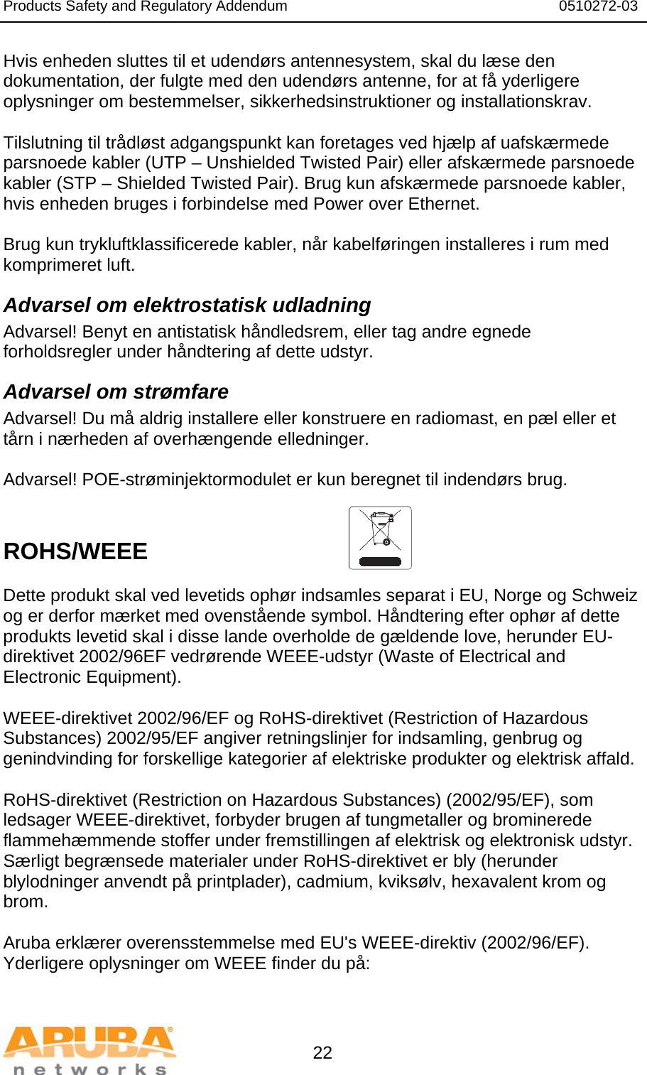 Products Safety and Regulatory Addendum                                                                  0510272-03   22 Hvis enheden sluttes til et udendørs antennesystem, skal du læse den dokumentation, der fulgte med den udendørs antenne, for at få yderligere oplysninger om bestemmelser, sikkerhedsinstruktioner og installationskrav.  Tilslutning til trådløst adgangspunkt kan foretages ved hjælp af uafskærmede parsnoede kabler (UTP – Unshielded Twisted Pair) eller afskærmede parsnoede kabler (STP – Shielded Twisted Pair). Brug kun afskærmede parsnoede kabler, hvis enheden bruges i forbindelse med Power over Ethernet.   Brug kun trykluftklassificerede kabler, når kabelføringen installeres i rum med komprimeret luft. Advarsel om elektrostatisk udladning Advarsel! Benyt en antistatisk håndledsrem, eller tag andre egnede forholdsregler under håndtering af dette udstyr. Advarsel om strømfare Advarsel! Du må aldrig installere eller konstruere en radiomast, en pæl eller et tårn i nærheden af overhængende elledninger.  Advarsel! POE-strøminjektormodulet er kun beregnet til indendørs brug.   ROHS/WEEE    Dette produkt skal ved levetids ophør indsamles separat i EU, Norge og Schweiz og er derfor mærket med ovenstående symbol. Håndtering efter ophør af dette produkts levetid skal i disse lande overholde de gældende love, herunder EU-direktivet 2002/96EF vedrørende WEEE-udstyr (Waste of Electrical and Electronic Equipment).  WEEE-direktivet 2002/96/EF og RoHS-direktivet (Restriction of Hazardous Substances) 2002/95/EF angiver retningslinjer for indsamling, genbrug og genindvinding for forskellige kategorier af elektriske produkter og elektrisk affald.  RoHS-direktivet (Restriction on Hazardous Substances) (2002/95/EF), som ledsager WEEE-direktivet, forbyder brugen af tungmetaller og brominerede flammehæmmende stoffer under fremstillingen af elektrisk og elektronisk udstyr. Særligt begrænsede materialer under RoHS-direktivet er bly (herunder blylodninger anvendt på printplader), cadmium, kviksølv, hexavalent krom og brom.  Aruba erklærer overensstemmelse med EU&apos;s WEEE-direktiv (2002/96/EF). Yderligere oplysninger om WEEE finder du på:   