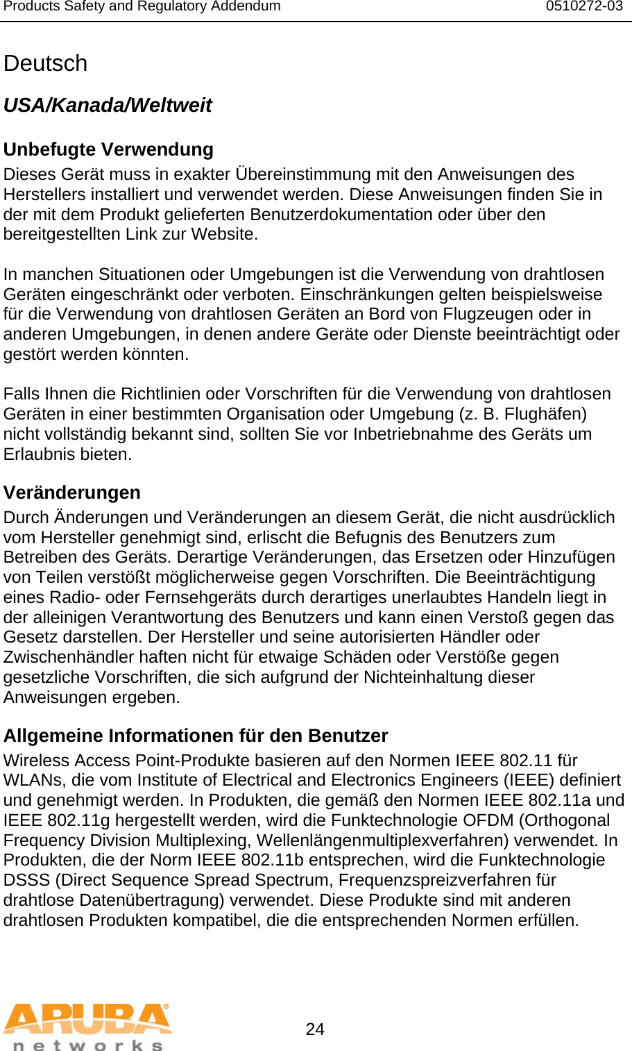 Products Safety and Regulatory Addendum                                                                  0510272-03   24 Deutsch USA/Kanada/Weltweit Unbefugte Verwendung  Dieses Gerät muss in exakter Übereinstimmung mit den Anweisungen des Herstellers installiert und verwendet werden. Diese Anweisungen finden Sie in der mit dem Produkt gelieferten Benutzerdokumentation oder über den bereitgestellten Link zur Website.  In manchen Situationen oder Umgebungen ist die Verwendung von drahtlosen Geräten eingeschränkt oder verboten. Einschränkungen gelten beispielsweise für die Verwendung von drahtlosen Geräten an Bord von Flugzeugen oder in anderen Umgebungen, in denen andere Geräte oder Dienste beeinträchtigt oder gestört werden könnten.  Falls Ihnen die Richtlinien oder Vorschriften für die Verwendung von drahtlosen Geräten in einer bestimmten Organisation oder Umgebung (z. B. Flughäfen) nicht vollständig bekannt sind, sollten Sie vor Inbetriebnahme des Geräts um Erlaubnis bieten. Veränderungen  Durch Änderungen und Veränderungen an diesem Gerät, die nicht ausdrücklich vom Hersteller genehmigt sind, erlischt die Befugnis des Benutzers zum Betreiben des Geräts. Derartige Veränderungen, das Ersetzen oder Hinzufügen von Teilen verstößt möglicherweise gegen Vorschriften. Die Beeinträchtigung eines Radio- oder Fernsehgeräts durch derartiges unerlaubtes Handeln liegt in der alleinigen Verantwortung des Benutzers und kann einen Verstoß gegen das Gesetz darstellen. Der Hersteller und seine autorisierten Händler oder Zwischenhändler haften nicht für etwaige Schäden oder Verstöße gegen gesetzliche Vorschriften, die sich aufgrund der Nichteinhaltung dieser Anweisungen ergeben. Allgemeine Informationen für den Benutzer Wireless Access Point-Produkte basieren auf den Normen IEEE 802.11 für WLANs, die vom Institute of Electrical and Electronics Engineers (IEEE) definiert und genehmigt werden. In Produkten, die gemäß den Normen IEEE 802.11a und IEEE 802.11g hergestellt werden, wird die Funktechnologie OFDM (Orthogonal Frequency Division Multiplexing, Wellenlängenmultiplexverfahren) verwendet. In Produkten, die der Norm IEEE 802.11b entsprechen, wird die Funktechnologie DSSS (Direct Sequence Spread Spectrum, Frequenzspreizverfahren für drahtlose Datenübertragung) verwendet. Diese Produkte sind mit anderen drahtlosen Produkten kompatibel, die die entsprechenden Normen erfüllen. 