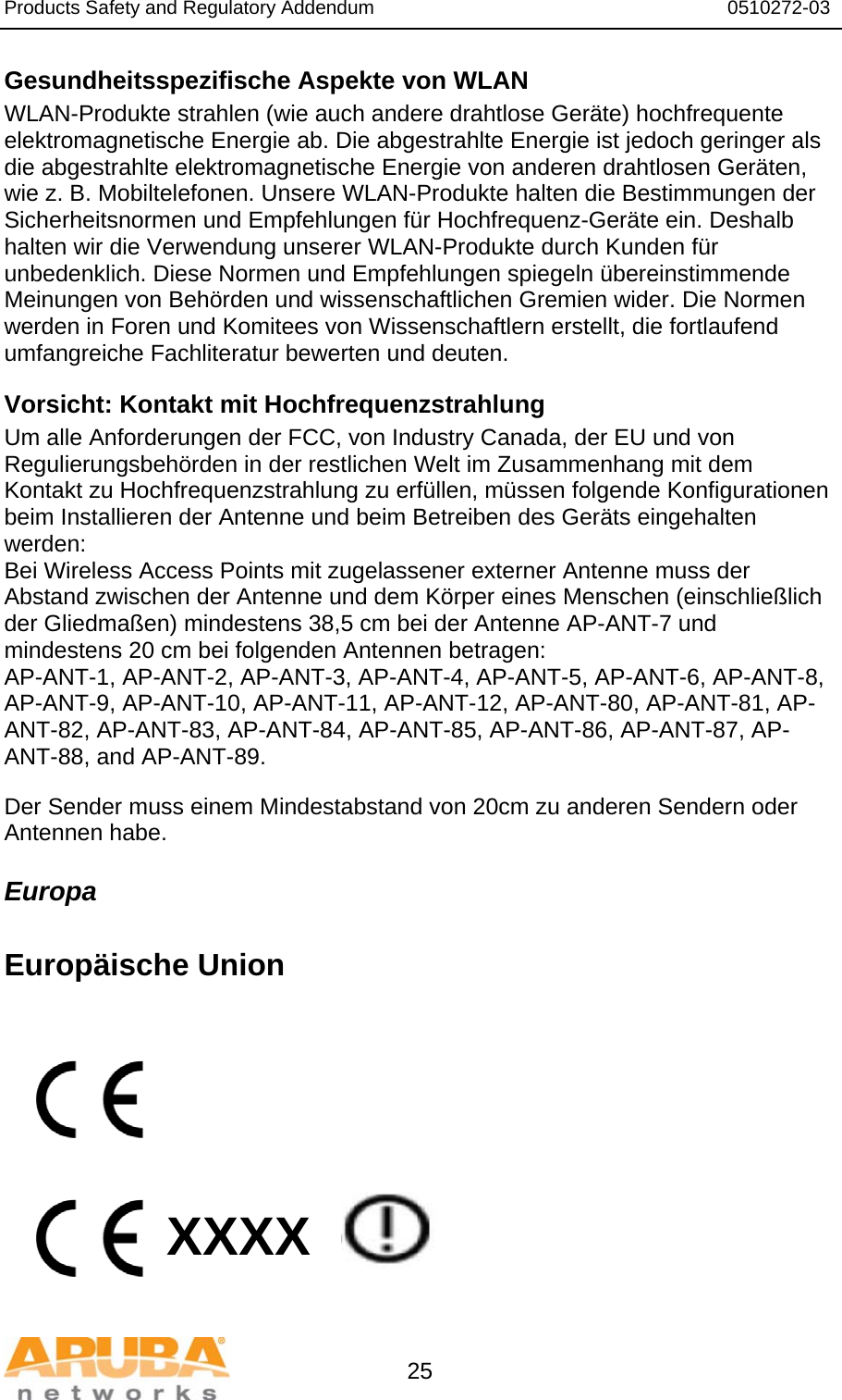 Products Safety and Regulatory Addendum                                                                  0510272-03   25 Gesundheitsspezifische Aspekte von WLAN  WLAN-Produkte strahlen (wie auch andere drahtlose Geräte) hochfrequente elektromagnetische Energie ab. Die abgestrahlte Energie ist jedoch geringer als die abgestrahlte elektromagnetische Energie von anderen drahtlosen Geräten, wie z. B. Mobiltelefonen. Unsere WLAN-Produkte halten die Bestimmungen der Sicherheitsnormen und Empfehlungen für Hochfrequenz-Geräte ein. Deshalb halten wir die Verwendung unserer WLAN-Produkte durch Kunden für unbedenklich. Diese Normen und Empfehlungen spiegeln übereinstimmende Meinungen von Behörden und wissenschaftlichen Gremien wider. Die Normen werden in Foren und Komitees von Wissenschaftlern erstellt, die fortlaufend umfangreiche Fachliteratur bewerten und deuten. Vorsicht: Kontakt mit Hochfrequenzstrahlung Um alle Anforderungen der FCC, von Industry Canada, der EU und von Regulierungsbehörden in der restlichen Welt im Zusammenhang mit dem Kontakt zu Hochfrequenzstrahlung zu erfüllen, müssen folgende Konfigurationen beim Installieren der Antenne und beim Betreiben des Geräts eingehalten werden: Bei Wireless Access Points mit zugelassener externer Antenne muss der Abstand zwischen der Antenne und dem Körper eines Menschen (einschließlich der Gliedmaßen) mindestens 38,5 cm bei der Antenne AP-ANT-7 und mindestens 20 cm bei folgenden Antennen betragen: AP-ANT-1, AP-ANT-2, AP-ANT-3, AP-ANT-4, AP-ANT-5, AP-ANT-6, AP-ANT-8, AP-ANT-9, AP-ANT-10, AP-ANT-11, AP-ANT-12, AP-ANT-80, AP-ANT-81, AP-ANT-82, AP-ANT-83, AP-ANT-84, AP-ANT-85, AP-ANT-86, AP-ANT-87, AP-ANT-88, and AP-ANT-89. Der Sender muss einem Mindestabstand von 20cm zu anderen Sendern oder Antennen habe. Europa  Europäische Union           XXXX    