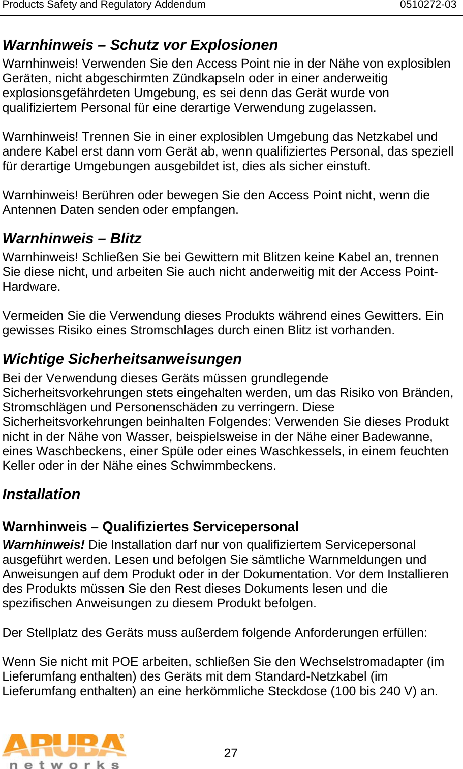 Products Safety and Regulatory Addendum                                                                  0510272-03   27 Warnhinweis – Schutz vor Explosionen Warnhinweis! Verwenden Sie den Access Point nie in der Nähe von explosiblen Geräten, nicht abgeschirmten Zündkapseln oder in einer anderweitig explosionsgefährdeten Umgebung, es sei denn das Gerät wurde von qualifiziertem Personal für eine derartige Verwendung zugelassen.  Warnhinweis! Trennen Sie in einer explosiblen Umgebung das Netzkabel und andere Kabel erst dann vom Gerät ab, wenn qualifiziertes Personal, das speziell für derartige Umgebungen ausgebildet ist, dies als sicher einstuft.  Warnhinweis! Berühren oder bewegen Sie den Access Point nicht, wenn die Antennen Daten senden oder empfangen. Warnhinweis – Blitz Warnhinweis! Schließen Sie bei Gewittern mit Blitzen keine Kabel an, trennen Sie diese nicht, und arbeiten Sie auch nicht anderweitig mit der Access Point-Hardware.  Vermeiden Sie die Verwendung dieses Produkts während eines Gewitters. Ein gewisses Risiko eines Stromschlages durch einen Blitz ist vorhanden. Wichtige Sicherheitsanweisungen Bei der Verwendung dieses Geräts müssen grundlegende Sicherheitsvorkehrungen stets eingehalten werden, um das Risiko von Bränden, Stromschlägen und Personenschäden zu verringern. Diese Sicherheitsvorkehrungen beinhalten Folgendes: Verwenden Sie dieses Produkt nicht in der Nähe von Wasser, beispielsweise in der Nähe einer Badewanne, eines Waschbeckens, einer Spüle oder eines Waschkessels, in einem feuchten Keller oder in der Nähe eines Schwimmbeckens. Installation Warnhinweis – Qualifiziertes Servicepersonal Warnhinweis! Die Installation darf nur von qualifiziertem Servicepersonal ausgeführt werden. Lesen und befolgen Sie sämtliche Warnmeldungen und Anweisungen auf dem Produkt oder in der Dokumentation. Vor dem Installieren des Produkts müssen Sie den Rest dieses Dokuments lesen und die spezifischen Anweisungen zu diesem Produkt befolgen.  Der Stellplatz des Geräts muss außerdem folgende Anforderungen erfüllen:  Wenn Sie nicht mit POE arbeiten, schließen Sie den Wechselstromadapter (im Lieferumfang enthalten) des Geräts mit dem Standard-Netzkabel (im Lieferumfang enthalten) an eine herkömmliche Steckdose (100 bis 240 V) an.  