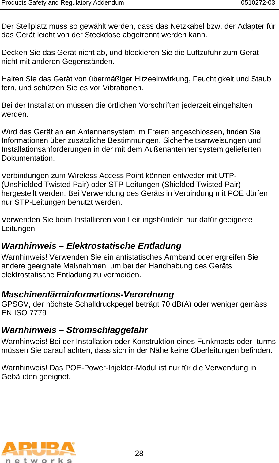 Products Safety and Regulatory Addendum                                                                  0510272-03   28 Der Stellplatz muss so gewählt werden, dass das Netzkabel bzw. der Adapter für das Gerät leicht von der Steckdose abgetrennt werden kann.  Decken Sie das Gerät nicht ab, und blockieren Sie die Luftzufuhr zum Gerät nicht mit anderen Gegenständen.   Halten Sie das Gerät von übermäßiger Hitzeeinwirkung, Feuchtigkeit und Staub fern, und schützen Sie es vor Vibrationen.  Bei der Installation müssen die örtlichen Vorschriften jederzeit eingehalten werden.  Wird das Gerät an ein Antennensystem im Freien angeschlossen, finden Sie Informationen über zusätzliche Bestimmungen, Sicherheitsanweisungen und Installationsanforderungen in der mit dem Außenantennensystem gelieferten Dokumentation.  Verbindungen zum Wireless Access Point können entweder mit UTP- (Unshielded Twisted Pair) oder STP-Leitungen (Shielded Twisted Pair) hergestellt werden. Bei Verwendung des Geräts in Verbindung mit POE dürfen nur STP-Leitungen benutzt werden.   Verwenden Sie beim Installieren von Leitungsbündeln nur dafür geeignete Leitungen. Warnhinweis – Elektrostatische Entladung Warnhinweis! Verwenden Sie ein antistatisches Armband oder ergreifen Sie andere geeignete Maßnahmen, um bei der Handhabung des Geräts elektrostatische Entladung zu vermeiden.  Maschinenlärminformations-Verordnung GPSGV, der höchste Schalldruckpegel beträgt 70 dB(A) oder weniger gemäss EN ISO 7779 Warnhinweis – Stromschlaggefahr Warnhinweis! Bei der Installation oder Konstruktion eines Funkmasts oder -turms müssen Sie darauf achten, dass sich in der Nähe keine Oberleitungen befinden.  Warnhinweis! Das POE-Power-Injektor-Modul ist nur für die Verwendung in Gebäuden geeignet.     