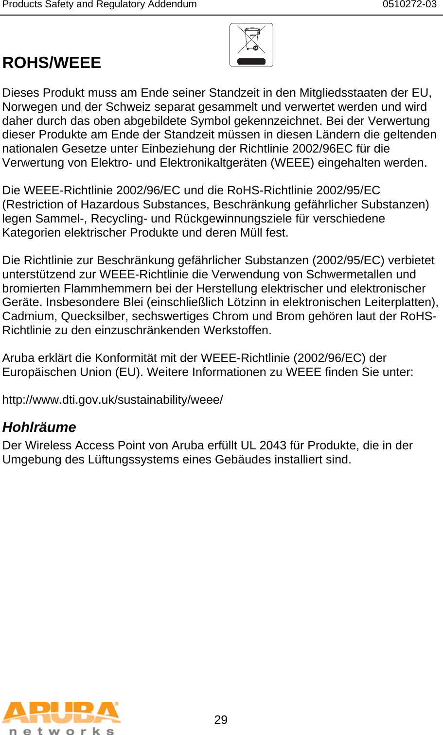 Products Safety and Regulatory Addendum                                                                  0510272-03   29  ROHS/WEEE   Dieses Produkt muss am Ende seiner Standzeit in den Mitgliedsstaaten der EU, Norwegen und der Schweiz separat gesammelt und verwertet werden und wird daher durch das oben abgebildete Symbol gekennzeichnet. Bei der Verwertung dieser Produkte am Ende der Standzeit müssen in diesen Ländern die geltenden nationalen Gesetze unter Einbeziehung der Richtlinie 2002/96EC für die Verwertung von Elektro- und Elektronikaltgeräten (WEEE) eingehalten werden.  Die WEEE-Richtlinie 2002/96/EC und die RoHS-Richtlinie 2002/95/EC (Restriction of Hazardous Substances, Beschränkung gefährlicher Substanzen) legen Sammel-, Recycling- und Rückgewinnungsziele für verschiedene Kategorien elektrischer Produkte und deren Müll fest.  Die Richtlinie zur Beschränkung gefährlicher Substanzen (2002/95/EC) verbietet unterstützend zur WEEE-Richtlinie die Verwendung von Schwermetallen und bromierten Flammhemmern bei der Herstellung elektrischer und elektronischer Geräte. Insbesondere Blei (einschließlich Lötzinn in elektronischen Leiterplatten), Cadmium, Quecksilber, sechswertiges Chrom und Brom gehören laut der RoHS-Richtlinie zu den einzuschränkenden Werkstoffen.  Aruba erklärt die Konformität mit der WEEE-Richtlinie (2002/96/EC) der Europäischen Union (EU). Weitere Informationen zu WEEE finden Sie unter:   http://www.dti.gov.uk/sustainability/weee/ Hohlräume Der Wireless Access Point von Aruba erfüllt UL 2043 für Produkte, die in der Umgebung des Lüftungssystems eines Gebäudes installiert sind.  