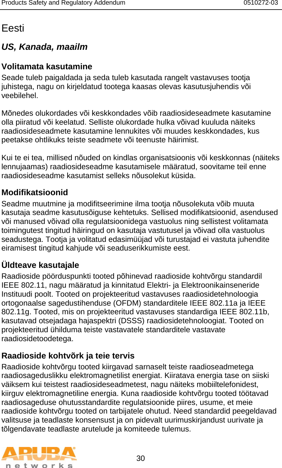 Products Safety and Regulatory Addendum                                                                  0510272-03   30 Eesti US, Kanada, maailm Volitamata kasutamine Seade tuleb paigaldada ja seda tuleb kasutada rangelt vastavuses tootja juhistega, nagu on kirjeldatud tootega kaasas olevas kasutusjuhendis või veebilehel.  Mõnedes olukordades või keskkondades võib raadiosideseadmete kasutamine olla piiratud või keelatud. Selliste olukordade hulka võivad kuuluda näiteks raadiosideseadmete kasutamine lennukites või muudes keskkondades, kus peetakse ohtlikuks teiste seadmete või teenuste häirimist.  Kui te ei tea, millised nõuded on kindlas organisatsioonis või keskkonnas (näiteks lennujaamas) raadiosideseadme kasutamisele määratud, soovitame teil enne raadiosideseadme kasutamist selleks nõusolekut küsida. Modifikatsioonid Seadme muutmine ja modifitseerimine ilma tootja nõusolekuta võib muuta kasutaja seadme kasutusõiguse kehtetuks. Sellised modifikatsioonid, asendused või manused võivad olla regulatsioonidega vastuolus ning sellistest volitamata toimingutest tingitud häiringud on kasutaja vastutusel ja võivad olla vastuolus seadustega. Tootja ja volitatud edasimüüjad või turustajad ei vastuta juhendite eiramisest tingitud kahjude või seaduserikkumiste eest. Üldteave kasutajale Raadioside pöörduspunkti tooted põhinevad raadioside kohtvõrgu standardil IEEE 802.11, nagu määratud ja kinnitatud Elektri- ja Elektroonikainseneride Instituudi poolt. Tooted on projekteeritud vastavuses raadiosidetehnoloogia ortogonaalse sagedustihenduse (OFDM) standarditele IEEE 802.11a ja IEEE 802.11g. Tooted, mis on projekteeritud vastavuses standardiga IEEE 802.11b, kasutavad otsejadaga hajaspektri (DSSS) raadiosidetehnoloogiat. Tooted on projekteeritud ühilduma teiste vastavatele standarditele vastavate raadiosidetoodetega. Raadioside kohtvõrk ja teie tervis Raadioside kohtvõrgu tooted kiirgavad sarnaselt teiste raadioseadmetega raadiosageduslikku elektromagnetilist energiat. Kiiratava energia tase on siiski väiksem kui teistest raadiosideseadmetest, nagu näiteks mobiiltelefonidest, kiirguv elektromagnetiline energia. Kuna raadioside kohtvõrgu tooted töötavad raadiosageduse ohutusstandardite regulatsioonide piires, usume, et meie raadioside kohtvõrgu tooted on tarbijatele ohutud. Need standardid peegeldavad valitsuse ja teadlaste konsensust ja on pidevalt uurimuskirjandust uurivate ja tõlgendavate teadlaste arutelude ja komiteede tulemus. 