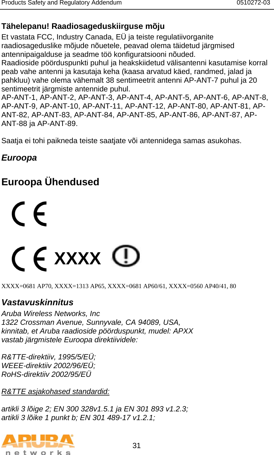 Products Safety and Regulatory Addendum                                                                  0510272-03   31 Tähelepanu! Raadiosageduskiirguse mõju Et vastata FCC, Industry Canada, EÜ ja teiste regulatiivorganite raadiosageduslike mõjude nõuetele, peavad olema täidetud järgmised antennipaigalduse ja seadme töö konfiguratsiooni nõuded. Raadioside pöörduspunkti puhul ja heakskiidetud välisantenni kasutamise korral peab vahe antenni ja kasutaja keha (kaasa arvatud käed, randmed, jalad ja pahkluu) vahe olema vähemalt 38 sentimeetrit antenni AP-ANT-7 puhul ja 20 sentimeetrit järgmiste antennide puhul. AP-ANT-1, AP-ANT-2, AP-ANT-3, AP-ANT-4, AP-ANT-5, AP-ANT-6, AP-ANT-8, AP-ANT-9, AP-ANT-10, AP-ANT-11, AP-ANT-12, AP-ANT-80, AP-ANT-81, AP-ANT-82, AP-ANT-83, AP-ANT-84, AP-ANT-85, AP-ANT-86, AP-ANT-87, AP-ANT-88 ja AP-ANT-89.  Saatja ei tohi paikneda teiste saatjate või antennidega samas asukohas. Euroopa  Euroopa Ühendused          XXXX    XXXX=0681 AP70, XXXX=1313 AP65, XXXX=0681 AP60/61, XXXX=0560 AP40/41, 80 Vastavuskinnitus Aruba Wireless Networks, Inc 1322 Crossman Avenue, Sunnyvale, CA 94089, USA, kinnitab, et Aruba raadioside pöörduspunkt, mudel: APXX vastab järgmistele Euroopa direktiividele:  R&amp;TTE-direktiiv, 1995/5/EÜ; WEEE-direktiiv 2002/96/EÜ; RoHS-direktiiv 2002/95/EÜ  R&amp;TTE asjakohased standardid:  artikli 3 lõige 2; EN 300 328v1.5.1 ja EN 301 893 v1.2.3; artikli 3 lõike 1 punkt b; EN 301 489-17 v1.2.1; 