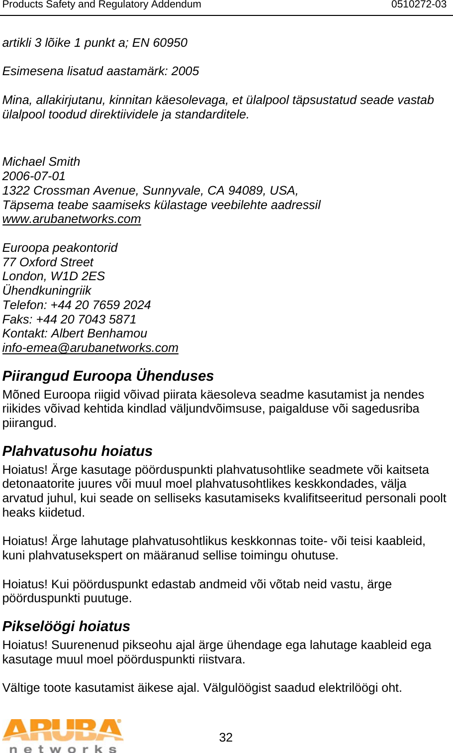 Products Safety and Regulatory Addendum                                                                  0510272-03   32 artikli 3 lõike 1 punkt a; EN 60950  Esimesena lisatud aastamärk: 2005  Mina, allakirjutanu, kinnitan käesolevaga, et ülalpool täpsustatud seade vastab ülalpool toodud direktiividele ja standarditele.   Michael Smith 2006-07-01 1322 Crossman Avenue, Sunnyvale, CA 94089, USA, Täpsema teabe saamiseks külastage veebilehte aadressil www.arubanetworks.com  Euroopa peakontorid 77 Oxford Street London, W1D 2ES Ühendkuningriik Telefon: +44 20 7659 2024 Faks: +44 20 7043 5871 Kontakt: Albert Benhamou info-emea@arubanetworks.com Piirangud Euroopa Ühenduses Mõned Euroopa riigid võivad piirata käesoleva seadme kasutamist ja nendes riikides võivad kehtida kindlad väljundvõimsuse, paigalduse või sagedusriba piirangud. Plahvatusohu hoiatus Hoiatus! Ärge kasutage pöörduspunkti plahvatusohtlike seadmete või kaitseta detonaatorite juures või muul moel plahvatusohtlikes keskkondades, välja arvatud juhul, kui seade on selliseks kasutamiseks kvalifitseeritud personali poolt heaks kiidetud.  Hoiatus! Ärge lahutage plahvatusohtlikus keskkonnas toite- või teisi kaableid, kuni plahvatusekspert on määranud sellise toimingu ohutuse.  Hoiatus! Kui pöörduspunkt edastab andmeid või võtab neid vastu, ärge pöörduspunkti puutuge. Pikselöögi hoiatus Hoiatus! Suurenenud pikseohu ajal ärge ühendage ega lahutage kaableid ega kasutage muul moel pöörduspunkti riistvara.  Vältige toote kasutamist äikese ajal. Välgulöögist saadud elektrilöögi oht. 