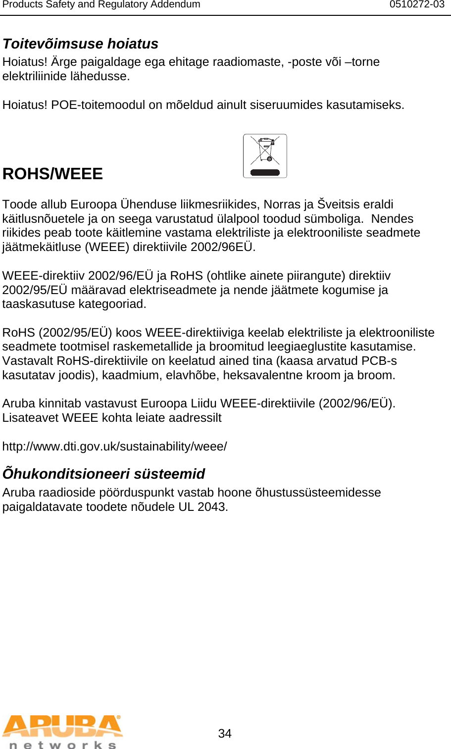 Products Safety and Regulatory Addendum                                                                  0510272-03   34 Toitevõimsuse hoiatus Hoiatus! Ärge paigaldage ega ehitage raadiomaste, -poste või –torne elektriliinide lähedusse.  Hoiatus! POE-toitemoodul on mõeldud ainult siseruumides kasutamiseks.    ROHS/WEEE   Toode allub Euroopa Ühenduse liikmesriikides, Norras ja Šveitsis eraldi käitlusnõuetele ja on seega varustatud ülalpool toodud sümboliga.  Nendes riikides peab toote käitlemine vastama elektriliste ja elektrooniliste seadmete jäätmekäitluse (WEEE) direktiivile 2002/96EÜ.  WEEE-direktiiv 2002/96/EÜ ja RoHS (ohtlike ainete piirangute) direktiiv 2002/95/EÜ määravad elektriseadmete ja nende jäätmete kogumise ja taaskasutuse kategooriad.  RoHS (2002/95/EÜ) koos WEEE-direktiiviga keelab elektriliste ja elektrooniliste seadmete tootmisel raskemetallide ja broomitud leegiaeglustite kasutamise.  Vastavalt RoHS-direktiivile on keelatud ained tina (kaasa arvatud PCB-s kasutatav joodis), kaadmium, elavhõbe, heksavalentne kroom ja broom.  Aruba kinnitab vastavust Euroopa Liidu WEEE-direktiivile (2002/96/EÜ).  Lisateavet WEEE kohta leiate aadressilt    http://www.dti.gov.uk/sustainability/weee/ Õhukonditsioneeri süsteemid Aruba raadioside pöörduspunkt vastab hoone õhustussüsteemidesse paigaldatavate toodete nõudele UL 2043.  