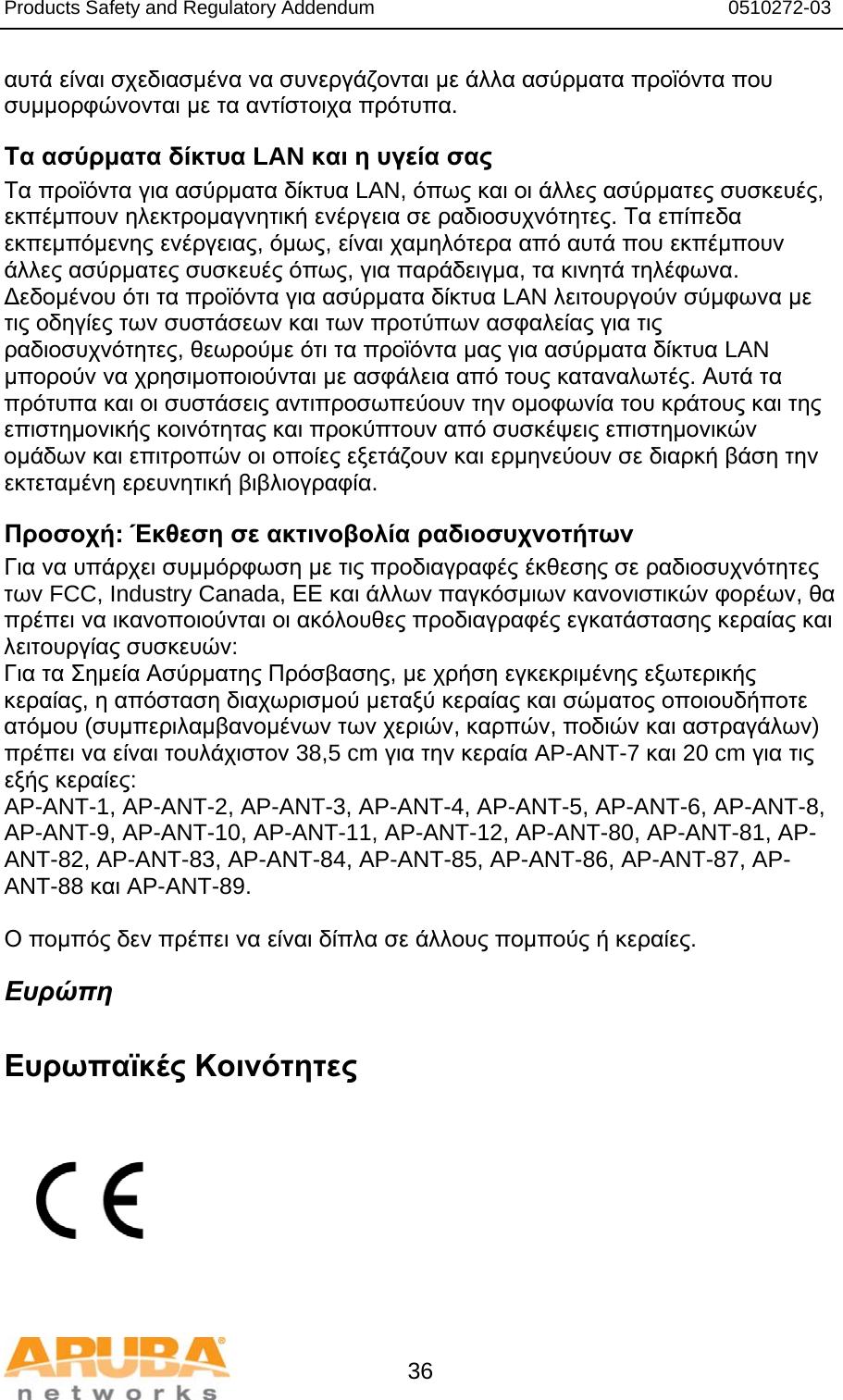 Products Safety and Regulatory Addendum                                                                  0510272-03   36 αυτά είναι σχεδιασμένα να συνεργάζονται με άλλα ασύρματα προϊόντα που συμμορφώνονται με τα αντίστοιχα πρότυπα. Τα ασύρματα δίκτυα LAN και η υγεία σας  Τα προϊόντα για ασύρματα δίκτυα LAN, όπως και οι άλλες ασύρματες συσκευές, εκπέμπουν ηλεκτρομαγνητική ενέργεια σε ραδιοσυχνότητες. Τα επίπεδα εκπεμπόμενης ενέργειας, όμως, είναι χαμηλότερα από αυτά που εκπέμπουν άλλες ασύρματες συσκευές όπως, για παράδειγμα, τα κινητά τηλέφωνα. Δεδομένου ότι τα προϊόντα για ασύρματα δίκτυα LAN λειτουργούν σύμφωνα με τις οδηγίες των συστάσεων και των προτύπων ασφαλείας για τις ραδιοσυχνότητες, θεωρούμε ότι τα προϊόντα μας για ασύρματα δίκτυα LAN μπορούν να χρησιμοποιούνται με ασφάλεια από τους καταναλωτές. Αυτά τα πρότυπα και οι συστάσεις αντιπροσωπεύουν την ομοφωνία του κράτους και της επιστημονικής κοινότητας και προκύπτουν από συσκέψεις επιστημονικών ομάδων και επιτροπών οι οποίες εξετάζουν και ερμηνεύουν σε διαρκή βάση την εκτεταμένη ερευνητική βιβλιογραφία. Προσοχή: Έκθεση σε ακτινοβολία ραδιοσυχνοτήτων Για να υπάρχει συμμόρφωση με τις προδιαγραφές έκθεσης σε ραδιοσυχνότητες των FCC, Industry Canada, ΕΕ και άλλων παγκόσμιων κανονιστικών φορέων, θα πρέπει να ικανοποιούνται οι ακόλουθες προδιαγραφές εγκατάστασης κεραίας και λειτουργίας συσκευών: Για τα Σημεία Ασύρματης Πρόσβασης, με χρήση εγκεκριμένης εξωτερικής κεραίας, η απόσταση διαχωρισμού μεταξύ κεραίας και σώματος οποιουδήποτε ατόμου (συμπεριλαμβανομένων των χεριών, καρπών, ποδιών και αστραγάλων) πρέπει να είναι τουλάχιστον 38,5 cm για την κεραία AP-ANT-7 και 20 cm για τις εξής κεραίες: AP-ANT-1, AP-ANT-2, AP-ANT-3, AP-ANT-4, AP-ANT-5, AP-ANT-6, AP-ANT-8, AP-ANT-9, AP-ANT-10, AP-ANT-11, AP-ANT-12, AP-ANT-80, AP-ANT-81, AP-ANT-82, AP-ANT-83, AP-ANT-84, AP-ANT-85, AP-ANT-86, AP-ANT-87, AP-ANT-88 και AP-ANT-89.  Ο πομπός δεν πρέπει να είναι δίπλα σε άλλους πομπούς ή κεραίες. Ευρώπη  Ευρωπαϊκές Κοινότητες           