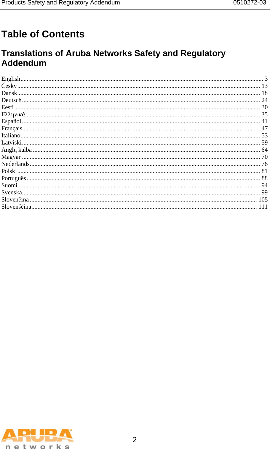 Products Safety and Regulatory Addendum                                                                  0510272-03   2  Table of Contents  Translations of Aruba Networks Safety and Regulatory Addendum  English............................................................................................................................................................ 3 Česky............................................................................................................................................................ 13 Dansk............................................................................................................................................................ 18 Deutsch......................................................................................................................................................... 24 Eesti.............................................................................................................................................................. 30 Ελληνικά....................................................................................................................................................... 35 Español......................................................................................................................................................... 41 Français ........................................................................................................................................................ 47 Italiano.......................................................................................................................................................... 53 Latviski......................................................................................................................................................... 59 Anglų kalba .................................................................................................................................................. 64 Magyar ......................................................................................................................................................... 70 Nederlands.................................................................................................................................................... 76 Polski............................................................................................................................................................ 81 Português...................................................................................................................................................... 88 Suomi ........................................................................................................................................................... 94 Svenska......................................................................................................................................................... 99 Slovenčina.................................................................................................................................................. 105 Slovenščina................................................................................................................................................. 111  