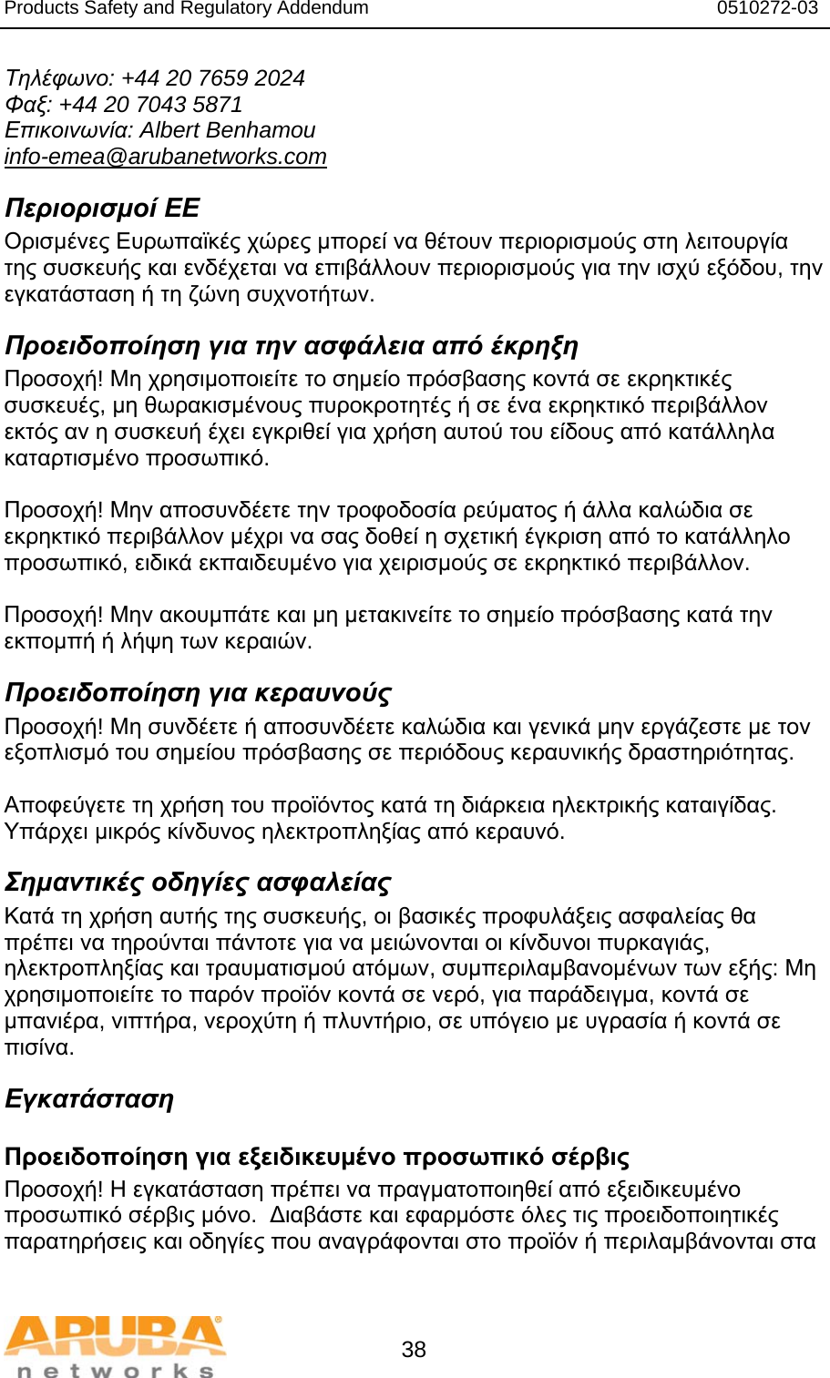 Products Safety and Regulatory Addendum                                                                  0510272-03   38 Τηλέφωνο: +44 20 7659 2024 Φαξ: +44 20 7043 5871 Επικοινωνία: Albert Benhamou info-emea@arubanetworks.com Περιορισμοί ΕΕ Ορισμένες Ευρωπαϊκές χώρες μπορεί να θέτουν περιορισμούς στη λειτουργία της συσκευής και ενδέχεται να επιβάλλουν περιορισμούς για την ισχύ εξόδου, την εγκατάσταση ή τη ζώνη συχνοτήτων. Προειδοποίηση για την ασφάλεια από έκρηξη Προσοχή! Μη χρησιμοποιείτε το σημείο πρόσβασης κοντά σε εκρηκτικές συσκευές, μη θωρακισμένους πυροκροτητές ή σε ένα εκρηκτικό περιβάλλον εκτός αν η συσκευή έχει εγκριθεί για χρήση αυτού του είδους από κατάλληλα καταρτισμένο προσωπικό.  Προσοχή! Μην αποσυνδέετε την τροφοδοσία ρεύματος ή άλλα καλώδια σε εκρηκτικό περιβάλλον μέχρι να σας δοθεί η σχετική έγκριση από το κατάλληλο προσωπικό, ειδικά εκπαιδευμένο για χειρισμούς σε εκρηκτικό περιβάλλον.  Προσοχή! Μην ακουμπάτε και μη μετακινείτε το σημείο πρόσβασης κατά την εκπομπή ή λήψη των κεραιών. Προειδοποίηση για κεραυνούς Προσοχή! Μη συνδέετε ή αποσυνδέετε καλώδια και γενικά μην εργάζεστε με τον εξοπλισμό του σημείου πρόσβασης σε περιόδους κεραυνικής δραστηριότητας.  Αποφεύγετε τη χρήση του προϊόντος κατά τη διάρκεια ηλεκτρικής καταιγίδας. Υπάρχει μικρός κίνδυνος ηλεκτροπληξίας από κεραυνό. Σημαντικές οδηγίες ασφαλείας Κατά τη χρήση αυτής της συσκευής, οι βασικές προφυλάξεις ασφαλείας θα πρέπει να τηρούνται πάντοτε για να μειώνονται οι κίνδυνοι πυρκαγιάς, ηλεκτροπληξίας και τραυματισμού ατόμων, συμπεριλαμβανομένων των εξής: Μη χρησιμοποιείτε το παρόν προϊόν κοντά σε νερό, για παράδειγμα, κοντά σε μπανιέρα, νιπτήρα, νεροχύτη ή πλυντήριο, σε υπόγειο με υγρασία ή κοντά σε πισίνα. Εγκατάσταση Προειδοποίηση για εξειδικευμένο προσωπικό σέρβις Προσοχή! Η εγκατάσταση πρέπει να πραγματοποιηθεί από εξειδικευμένο προσωπικό σέρβις μόνο.  Διαβάστε και εφαρμόστε όλες τις προειδοποιητικές παρατηρήσεις και οδηγίες που αναγράφονται στο προϊόν ή περιλαμβάνονται στα 