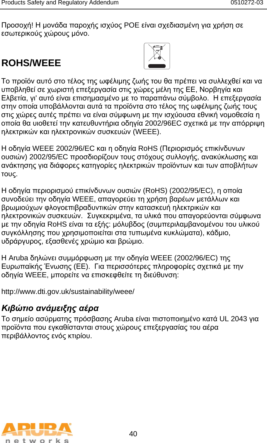 Products Safety and Regulatory Addendum                                                                  0510272-03   40 Προσοχή! Η μονάδα παροχής ισχύος POE είναι σχεδιασμένη για χρήση σε εσωτερικούς χώρους μόνο.   ROHS/WEEE   Το προϊόν αυτό στο τέλος της ωφέλιμης ζωής του θα πρέπει να συλλεχθεί και να υποβληθεί σε χωριστή επεξεργασία στις χώρες μέλη της ΕΕ, Νορβηγία και Ελβετία, γι&apos; αυτό είναι επισημασμένο με το παραπάνω σύμβολο.  Η επεξεργασία στην οποία υποβάλλονται αυτά τα προϊόντα στο τέλος της ωφέλιμης ζωής τους στις χώρες αυτές πρέπει να είναι σύμφωνη με την ισχύουσα εθνική νομοθεσία η οποία θα υιοθετεί την κατευθυντήρια οδηγία 2002/96EC σχετικά με την απόρριψη ηλεκτρικών και ηλεκτρονικών συσκευών (WEEE).  Η οδηγία WEEE 2002/96/EC και η οδηγία RoHS (Περιορισμός επικίνδυνων ουσιών) 2002/95/EC προσδιορίζουν τους στόχους συλλογής, ανακύκλωσης και ανάκτησης για διάφορες κατηγορίες ηλεκτρικών προϊόντων και των αποβλήτων τους.  Η οδηγία περιορισμού επικίνδυνων ουσιών (RoHS) (2002/95/EC), η οποία συνοδεύει την οδηγία WEEE, απαγορεύει τη χρήση βαρέων μετάλλων και βρωμιούχων φλογοεπιβραδυντικών στην κατασκευή ηλεκτρικών και ηλεκτρονικών συσκευών.  Συγκεκριμένα, τα υλικά που απαγορεύονται σύμφωνα με την οδηγία RoHS είναι τα εξής: μόλυβδος (συμπεριλαμβανομένου του υλικού συγκόλλησης που χρησιμοποιείται στα τυπωμένα κυκλώματα), κάδμιο, υδράργυρος, εξασθενές χρώμιο και βρώμιο.  Η Aruba δηλώνει συμμόρφωση με την οδηγία WEEE (2002/96/EC) της Ευρωπαϊκής Ένωσης (ΕΕ).  Για περισσότερες πληροφορίες σχετικά με την οδηγία WEEE, μπορείτε να επισκεφθείτε τη διεύθυνση:   http://www.dti.gov.uk/sustainability/weee/ Κιβώτιο ανάμειξης αέρα Το σημείο ασύρματης πρόσβασης Aruba είναι πιστοποιημένο κατά UL 2043 για προϊόντα που εγκαθίστανται στους χώρους επεξεργασίας του αέρα περιβάλλοντος ενός κτιρίου.  