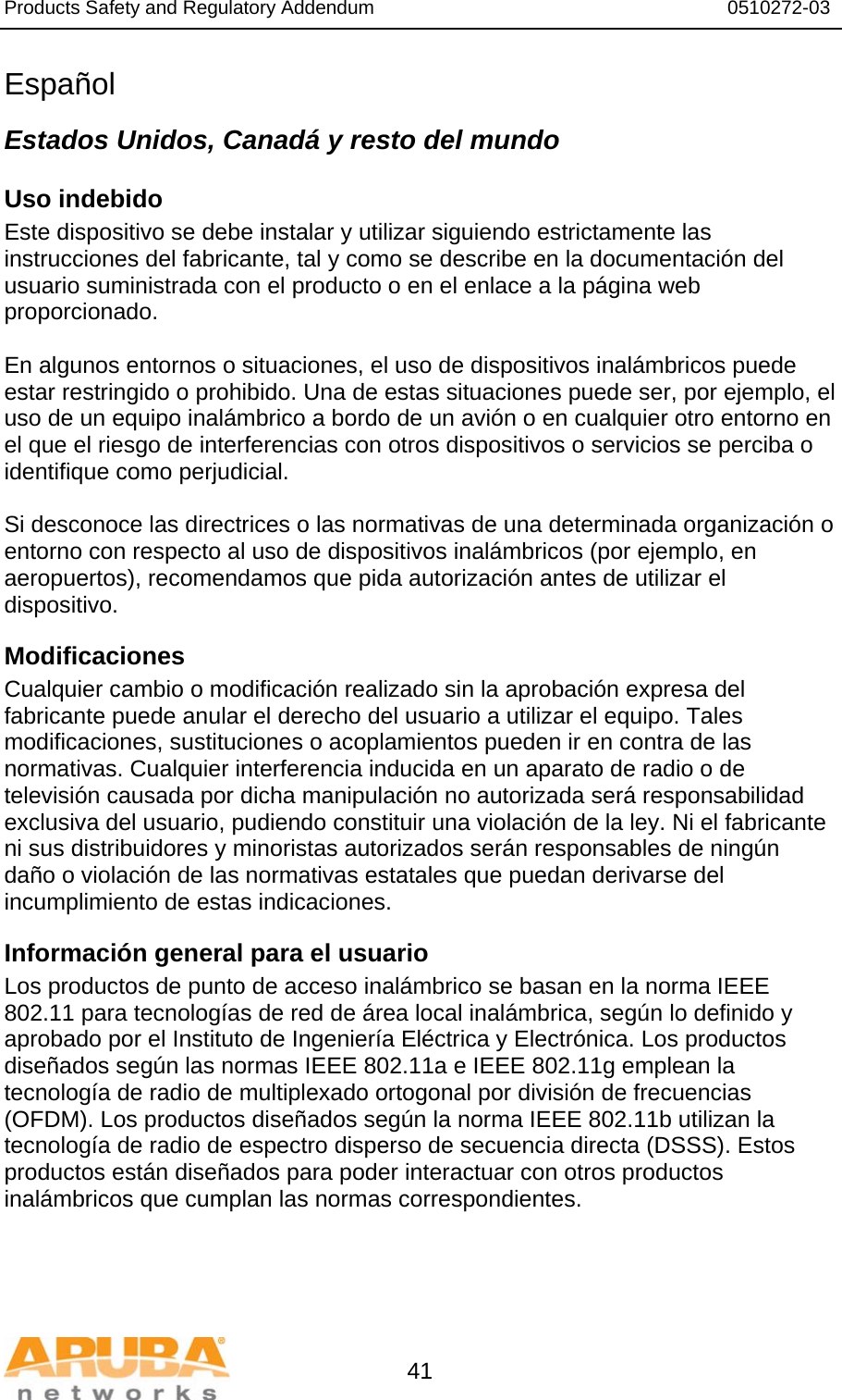 Products Safety and Regulatory Addendum                                                                  0510272-03   41 Español Estados Unidos, Canadá y resto del mundo Uso indebido  Este dispositivo se debe instalar y utilizar siguiendo estrictamente las instrucciones del fabricante, tal y como se describe en la documentación del usuario suministrada con el producto o en el enlace a la página web proporcionado.  En algunos entornos o situaciones, el uso de dispositivos inalámbricos puede estar restringido o prohibido. Una de estas situaciones puede ser, por ejemplo, el uso de un equipo inalámbrico a bordo de un avión o en cualquier otro entorno en el que el riesgo de interferencias con otros dispositivos o servicios se perciba o identifique como perjudicial.  Si desconoce las directrices o las normativas de una determinada organización o entorno con respecto al uso de dispositivos inalámbricos (por ejemplo, en aeropuertos), recomendamos que pida autorización antes de utilizar el dispositivo. Modificaciones  Cualquier cambio o modificación realizado sin la aprobación expresa del fabricante puede anular el derecho del usuario a utilizar el equipo. Tales modificaciones, sustituciones o acoplamientos pueden ir en contra de las normativas. Cualquier interferencia inducida en un aparato de radio o de televisión causada por dicha manipulación no autorizada será responsabilidad exclusiva del usuario, pudiendo constituir una violación de la ley. Ni el fabricante ni sus distribuidores y minoristas autorizados serán responsables de ningún daño o violación de las normativas estatales que puedan derivarse del incumplimiento de estas indicaciones. Información general para el usuario Los productos de punto de acceso inalámbrico se basan en la norma IEEE 802.11 para tecnologías de red de área local inalámbrica, según lo definido y aprobado por el Instituto de Ingeniería Eléctrica y Electrónica. Los productos diseñados según las normas IEEE 802.11a e IEEE 802.11g emplean la tecnología de radio de multiplexado ortogonal por división de frecuencias (OFDM). Los productos diseñados según la norma IEEE 802.11b utilizan la tecnología de radio de espectro disperso de secuencia directa (DSSS). Estos productos están diseñados para poder interactuar con otros productos inalámbricos que cumplan las normas correspondientes. 