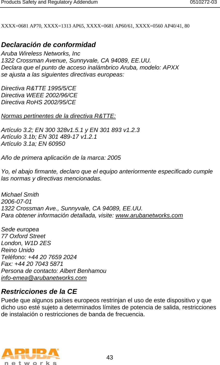 Products Safety and Regulatory Addendum                                                                  0510272-03   43  XXXX=0681 AP70, XXXX=1313 AP65, XXXX=0681 AP60/61, XXXX=0560 AP40/41, 80  Declaración de conformidad Aruba Wireless Networks, Inc 1322 Crossman Avenue, Sunnyvale, CA 94089, EE.UU. Declara que el punto de acceso inalámbrico Aruba, modelo: APXX se ajusta a las siguientes directivas europeas:  Directiva R&amp;TTE 1995/5/CE Directiva WEEE 2002/96/CE Directiva RoHS 2002/95/CE  Normas pertinentes de la directiva R&amp;TTE:  Artículo 3.2; EN 300 328v1.5.1 y EN 301 893 v1.2.3 Artículo 3.1b; EN 301 489-17 v1.2.1 Artículo 3.1a; EN 60950  Año de primera aplicación de la marca: 2005  Yo, el abajo firmante, declaro que el equipo anteriormente especificado cumple las normas y directivas mencionadas.  Michael Smith 2006-07-01 1322 Crossman Ave., Sunnyvale, CA 94089, EE.UU. Para obtener información detallada, visite: www.arubanetworks.com  Sede europea 77 Oxford Street London, W1D 2ES Reino Unido Teléfono: +44 20 7659 2024 Fax: +44 20 7043 5871 Persona de contacto: Albert Benhamou info-emea@arubanetworks.com Restricciones de la CE Puede que algunos países europeos restrinjan el uso de este dispositivo y que dicho uso esté sujeto a determinados límites de potencia de salida, restricciones de instalación o restricciones de banda de frecuencia. 