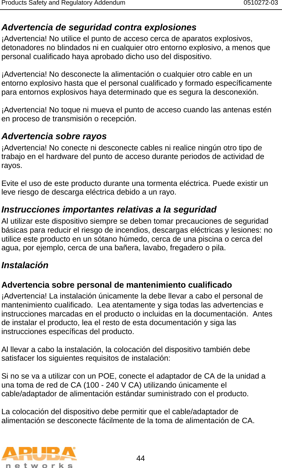 Products Safety and Regulatory Addendum                                                                  0510272-03   44 Advertencia de seguridad contra explosiones ¡Advertencia! No utilice el punto de acceso cerca de aparatos explosivos, detonadores no blindados ni en cualquier otro entorno explosivo, a menos que personal cualificado haya aprobado dicho uso del dispositivo.  ¡Advertencia! No desconecte la alimentación o cualquier otro cable en un entorno explosivo hasta que el personal cualificado y formado específicamente para entornos explosivos haya determinado que es segura la desconexión.  ¡Advertencia! No toque ni mueva el punto de acceso cuando las antenas estén en proceso de transmisión o recepción. Advertencia sobre rayos ¡Advertencia! No conecte ni desconecte cables ni realice ningún otro tipo de trabajo en el hardware del punto de acceso durante periodos de actividad de rayos.  Evite el uso de este producto durante una tormenta eléctrica. Puede existir un leve riesgo de descarga eléctrica debido a un rayo. Instrucciones importantes relativas a la seguridad Al utilizar este dispositivo siempre se deben tomar precauciones de seguridad básicas para reducir el riesgo de incendios, descargas eléctricas y lesiones: no utilice este producto en un sótano húmedo, cerca de una piscina o cerca del agua, por ejemplo, cerca de una bañera, lavabo, fregadero o pila. Instalación Advertencia sobre personal de mantenimiento cualificado ¡Advertencia! La instalación únicamente la debe llevar a cabo el personal de mantenimiento cualificado.  Lea atentamente y siga todas las advertencias e instrucciones marcadas en el producto o incluidas en la documentación.  Antes de instalar el producto, lea el resto de esta documentación y siga las instrucciones específicas del producto.  Al llevar a cabo la instalación, la colocación del dispositivo también debe satisfacer los siguientes requisitos de instalación:  Si no se va a utilizar con un POE, conecte el adaptador de CA de la unidad a una toma de red de CA (100 - 240 V CA) utilizando únicamente el cable/adaptador de alimentación estándar suministrado con el producto.  La colocación del dispositivo debe permitir que el cable/adaptador de alimentación se desconecte fácilmente de la toma de alimentación de CA.  