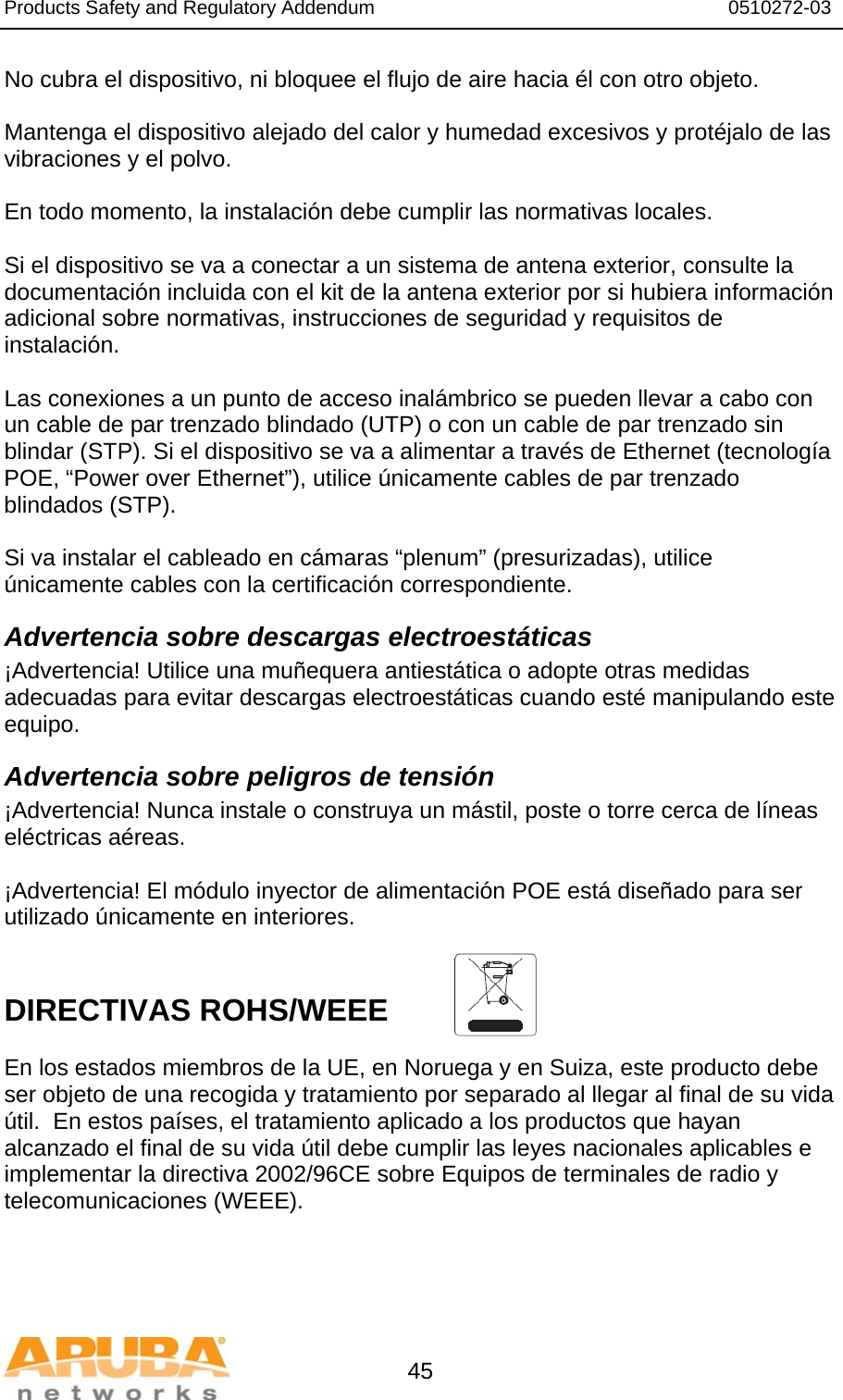 Products Safety and Regulatory Addendum                                                                  0510272-03   45 No cubra el dispositivo, ni bloquee el flujo de aire hacia él con otro objeto.   Mantenga el dispositivo alejado del calor y humedad excesivos y protéjalo de las vibraciones y el polvo.  En todo momento, la instalación debe cumplir las normativas locales.  Si el dispositivo se va a conectar a un sistema de antena exterior, consulte la documentación incluida con el kit de la antena exterior por si hubiera información adicional sobre normativas, instrucciones de seguridad y requisitos de instalación.  Las conexiones a un punto de acceso inalámbrico se pueden llevar a cabo con un cable de par trenzado blindado (UTP) o con un cable de par trenzado sin blindar (STP). Si el dispositivo se va a alimentar a través de Ethernet (tecnología POE, “Power over Ethernet”), utilice únicamente cables de par trenzado blindados (STP).   Si va instalar el cableado en cámaras “plenum” (presurizadas), utilice únicamente cables con la certificación correspondiente. Advertencia sobre descargas electroestáticas ¡Advertencia! Utilice una muñequera antiestática o adopte otras medidas adecuadas para evitar descargas electroestáticas cuando esté manipulando este equipo. Advertencia sobre peligros de tensión ¡Advertencia! Nunca instale o construya un mástil, poste o torre cerca de líneas eléctricas aéreas.  ¡Advertencia! El módulo inyector de alimentación POE está diseñado para ser utilizado únicamente en interiores.   DIRECTIVAS ROHS/WEEE   En los estados miembros de la UE, en Noruega y en Suiza, este producto debe ser objeto de una recogida y tratamiento por separado al llegar al final de su vida útil.  En estos países, el tratamiento aplicado a los productos que hayan alcanzado el final de su vida útil debe cumplir las leyes nacionales aplicables e implementar la directiva 2002/96CE sobre Equipos de terminales de radio y telecomunicaciones (WEEE).  