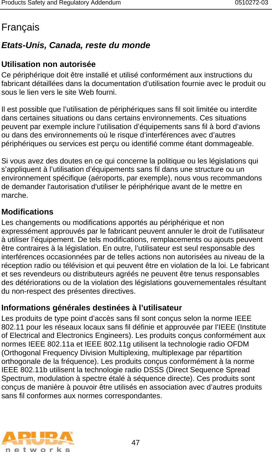 Products Safety and Regulatory Addendum                                                                  0510272-03   47 Français Etats-Unis, Canada, reste du monde Utilisation non autorisée Ce périphérique doit être installé et utilisé conformément aux instructions du fabricant détaillées dans la documentation d’utilisation fournie avec le produit ou sous le lien vers le site Web fourni.  Il est possible que l’utilisation de périphériques sans fil soit limitée ou interdite dans certaines situations ou dans certains environnements. Ces situations peuvent par exemple inclure l’utilisation d’équipements sans fil à bord d’avions ou dans des environnements où le risque d’interférences avec d’autres périphériques ou services est perçu ou identifié comme étant dommageable.  Si vous avez des doutes en ce qui concerne la politique ou les législations qui s’appliquent à l’utilisation d’équipements sans fil dans une structure ou un environnement spécifique (aéroports, par exemple), nous vous recommandons de demander l&apos;autorisation d&apos;utiliser le périphérique avant de le mettre en marche. Modifications Les changements ou modifications apportés au périphérique et non expressément approuvés par le fabricant peuvent annuler le droit de l’utilisateur à utiliser l’équipement. De tels modifications, remplacements ou ajouts peuvent être contraires à la législation. En outre, l’utilisateur est seul responsable des interférences occasionnées par de telles actions non autorisées au niveau de la réception radio ou télévision et qui peuvent être en violation de la loi. Le fabricant et ses revendeurs ou distributeurs agréés ne peuvent être tenus responsables des détériorations ou de la violation des législations gouvernementales résultant du non-respect des présentes directives. Informations générales destinées à l’utilisateur Les produits de type point d’accès sans fil sont conçus selon la norme IEEE 802.11 pour les réseaux locaux sans fil définie et approuvée par l’IEEE (Institute of Electrical and Electronics Engineers). Les produits conçus conformément aux normes IEEE 802.11a et IEEE 802.11g utilisent la technologie radio OFDM (Orthogonal Frequency Division Multiplexing, multiplexage par répartition orthogonale de la fréquence). Les produits conçus conformément à la norme IEEE 802.11b utilisent la technologie radio DSSS (Direct Sequence Spread Spectrum, modulation à spectre étalé à séquence directe). Ces produits sont conçus de manière à pouvoir être utilisés en association avec d’autres produits sans fil conformes aux normes correspondantes. 