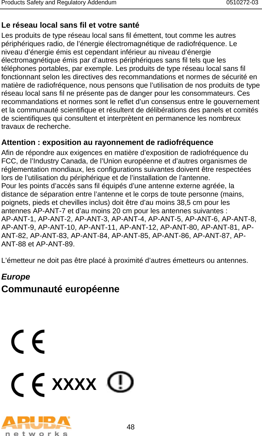 Products Safety and Regulatory Addendum                                                                  0510272-03   48 Le réseau local sans fil et votre santé Les produits de type réseau local sans fil émettent, tout comme les autres périphériques radio, de l’énergie électromagnétique de radiofréquence. Le niveau d’énergie émis est cependant inférieur au niveau d’énergie électromagnétique émis par d’autres périphériques sans fil tels que les téléphones portables, par exemple. Les produits de type réseau local sans fil fonctionnant selon les directives des recommandations et normes de sécurité en matière de radiofréquence, nous pensons que l’utilisation de nos produits de type réseau local sans fil ne présente pas de danger pour les consommateurs. Ces recommandations et normes sont le reflet d’un consensus entre le gouvernement et la communauté scientifique et résultent de délibérations des panels et comités de scientifiques qui consultent et interprètent en permanence les nombreux travaux de recherche. Attention : exposition au rayonnement de radiofréquence Afin de répondre aux exigences en matière d’exposition de radiofréquence du FCC, de l’Industry Canada, de l’Union européenne et d’autres organismes de réglementation mondiaux, les configurations suivantes doivent être respectées lors de l’utilisation du périphérique et de l’installation de l’antenne. Pour les points d’accès sans fil équipés d’une antenne externe agréée, la distance de séparation entre l’antenne et le corps de toute personne (mains, poignets, pieds et chevilles inclus) doit être d’au moins 38,5 cm pour les antennes AP-ANT-7 et d’au moins 20 cm pour les antennes suivantes : AP-ANT-1, AP-ANT-2, AP-ANT-3, AP-ANT-4, AP-ANT-5, AP-ANT-6, AP-ANT-8, AP-ANT-9, AP-ANT-10, AP-ANT-11, AP-ANT-12, AP-ANT-80, AP-ANT-81, AP-ANT-82, AP-ANT-83, AP-ANT-84, AP-ANT-85, AP-ANT-86, AP-ANT-87, AP-ANT-88 et AP-ANT-89.  L’émetteur ne doit pas être placé à proximité d’autres émetteurs ou antennes. Europe Communauté européenne            XXXX    