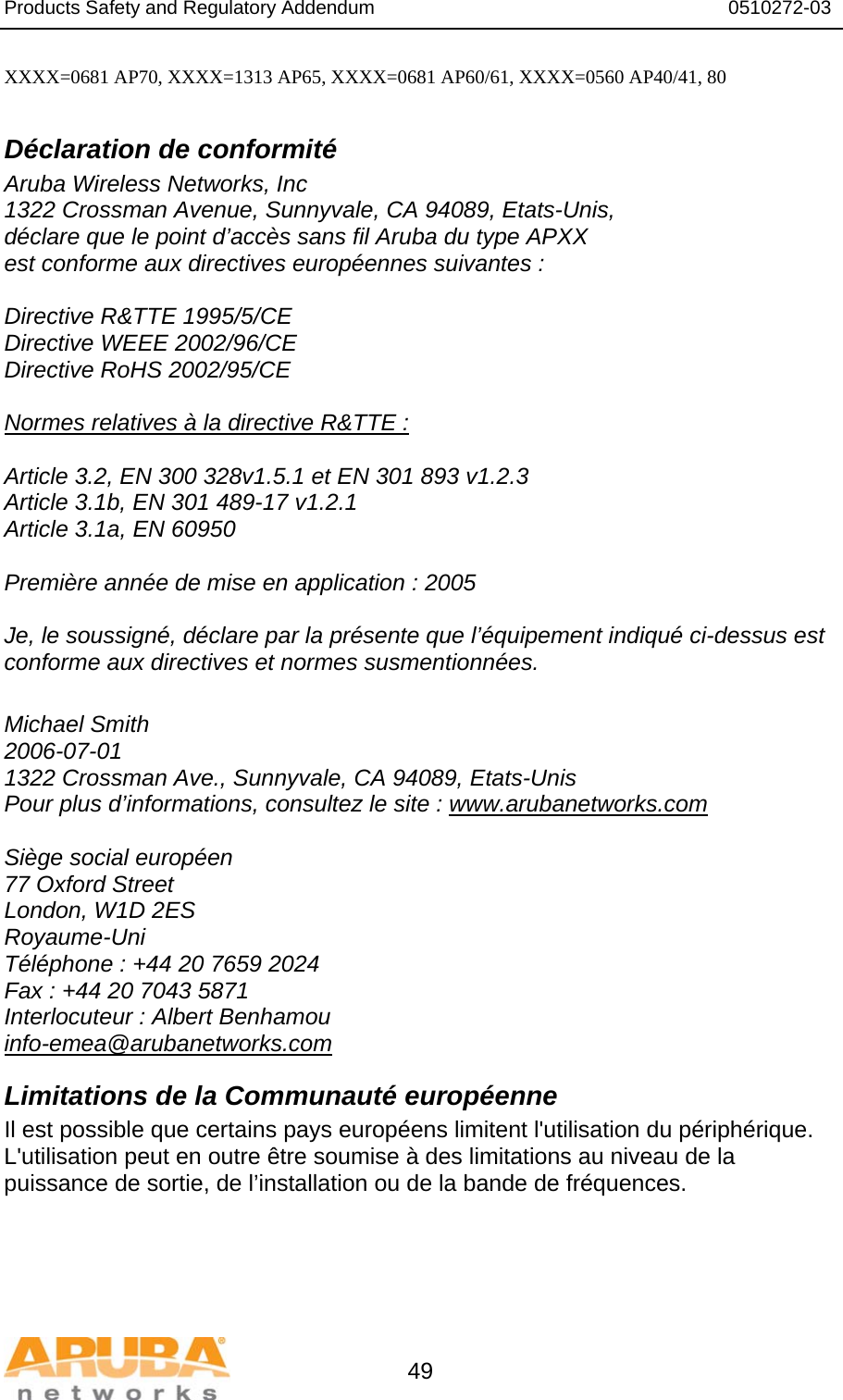 Products Safety and Regulatory Addendum                                                                  0510272-03   49 XXXX=0681 AP70, XXXX=1313 AP65, XXXX=0681 AP60/61, XXXX=0560 AP40/41, 80  Déclaration de conformité Aruba Wireless Networks, Inc 1322 Crossman Avenue, Sunnyvale, CA 94089, Etats-Unis, déclare que le point d’accès sans fil Aruba du type APXX est conforme aux directives européennes suivantes :  Directive R&amp;TTE 1995/5/CE Directive WEEE 2002/96/CE Directive RoHS 2002/95/CE  Normes relatives à la directive R&amp;TTE :  Article 3.2, EN 300 328v1.5.1 et EN 301 893 v1.2.3 Article 3.1b, EN 301 489-17 v1.2.1 Article 3.1a, EN 60950  Première année de mise en application : 2005  Je, le soussigné, déclare par la présente que l’équipement indiqué ci-dessus est conforme aux directives et normes susmentionnées.  Michael Smith 2006-07-01 1322 Crossman Ave., Sunnyvale, CA 94089, Etats-Unis Pour plus d’informations, consultez le site : www.arubanetworks.com  Siège social européen 77 Oxford Street London, W1D 2ES Royaume-Uni Téléphone : +44 20 7659 2024 Fax : +44 20 7043 5871 Interlocuteur : Albert Benhamou info-emea@arubanetworks.com Limitations de la Communauté européenne Il est possible que certains pays européens limitent l&apos;utilisation du périphérique. L&apos;utilisation peut en outre être soumise à des limitations au niveau de la puissance de sortie, de l’installation ou de la bande de fréquences. 