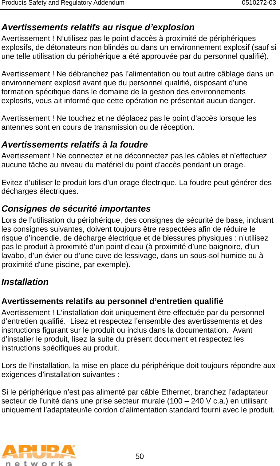 Products Safety and Regulatory Addendum                                                                  0510272-03   50 Avertissements relatifs au risque d’explosion Avertissement ! N’utilisez pas le point d’accès à proximité de périphériques explosifs, de détonateurs non blindés ou dans un environnement explosif (sauf si une telle utilisation du périphérique a été approuvée par du personnel qualifié).  Avertissement ! Ne débranchez pas l’alimentation ou tout autre câblage dans un environnement explosif avant que du personnel qualifié, disposant d’une formation spécifique dans le domaine de la gestion des environnements explosifs, vous ait informé que cette opération ne présentait aucun danger.  Avertissement ! Ne touchez et ne déplacez pas le point d’accès lorsque les antennes sont en cours de transmission ou de réception. Avertissements relatifs à la foudre Avertissement ! Ne connectez et ne déconnectez pas les câbles et n’effectuez aucune tâche au niveau du matériel du point d’accès pendant un orage.  Evitez d’utiliser le produit lors d’un orage électrique. La foudre peut générer des décharges électriques. Consignes de sécurité importantes Lors de l’utilisation du périphérique, des consignes de sécurité de base, incluant les consignes suivantes, doivent toujours être respectées afin de réduire le risque d’incendie, de décharge électrique et de blessures physiques : n’utilisez pas le produit à proximité d’un point d’eau (à proximité d’une baignoire, d’un lavabo, d’un évier ou d’une cuve de lessivage, dans un sous-sol humide ou à proximité d&apos;une piscine, par exemple). Installation Avertissements relatifs au personnel d’entretien qualifié Avertissement ! L’installation doit uniquement être effectuée par du personnel d’entretien qualifié.  Lisez et respectez l’ensemble des avertissements et des instructions figurant sur le produit ou inclus dans la documentation.  Avant d’installer le produit, lisez la suite du présent document et respectez les instructions spécifiques au produit.  Lors de l’installation, la mise en place du périphérique doit toujours répondre aux exigences d’installation suivantes :  Si le périphérique n’est pas alimenté par câble Ethernet, branchez l’adaptateur secteur de l’unité dans une prise secteur murale (100 – 240 V c.a.) en utilisant uniquement l’adaptateur/le cordon d’alimentation standard fourni avec le produit.  